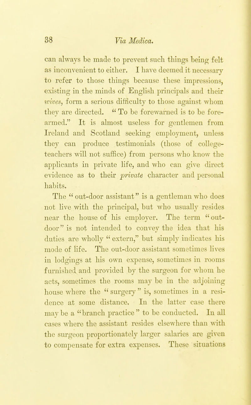 can always be made to prevent sucli things being felt as inconvenient to either. I have deemed it necessary to refer to those things because these impressions, existing in the minds of English principals and their icives, form a serious difficulty to those against whom they are du'ected.  To be forewarned is to be fore- armed. It is almost useless for gentlemen from Ireland and Scotland seeking employment, unless they can produce testimonials (those of college- teachers will not suffice) from persons who know the appKcants in private life, and who can give direct evidence as to their private character and personal habits. The  out-door assistant is a gentleman who does not Kve with the principal, but who usually resides near the house of his employer. The term  out- door is not intended to convey the idea that his duties are wholly  extern, but simply indicates his mode of Hfe. The out-door assistant sometimes lives in lodgings at his own expense, sometimes in rooms furnished and provided by the surgeon for whom he acts, sometimes the rooms may be in the adjoining house where the  surgery  is, sometimes in a resi- dence at some distance. In the latter case there maybe a branch practice to be conducted. In all cases where the assistant resides elsewhere than with the surgeon proportionately larger salaries are given to compensate for extra expenses. These situations