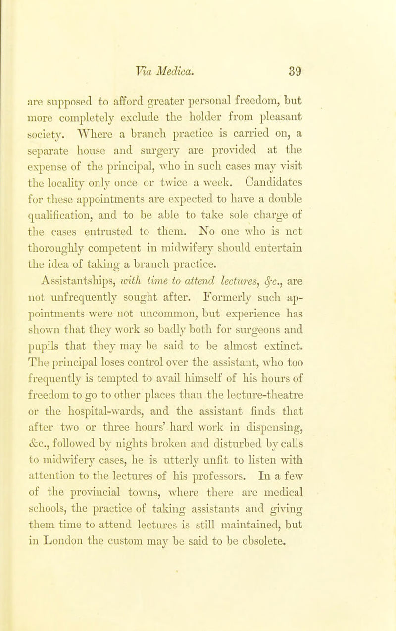 are supposed to afford greater personal freedom, but more completely exclude tlie holder from pleasant society. 'VVliere a branch practice is carried on, a separate house and sui'gery are provided at the expense of the princi^ial, who in such cases may \'isit the locality only once or twice a week. Candidates for these appointments are expected to have a dou.ble qualification, and to be able to take sole charge of the cases entrusted to them. No one who is not thoroughly competent in midwifery should entertain the idea of taking a branch practice. Assistantships, with time to attend lectures, Sfc, are not tmfrequently sought after. Formerly such ap- pointments were not uncommon, but experience has shown that they work so badly both for surgeons and pupils that they may be said to be almost extinct. The principal loses control over the assistant, who too frequently is tempted to avail himself of his hours of freedom to go to other places thair the lectm'e-theatre or the hospital-wards, and the assistant finds that after two or three homes' hard work in dispensing, &c., followed by nights broken and distm'bed by calls to midwifery cases, he is utterly unfit to listen with attention to the lectm'es of his professors. In a few of the provincial towns, where there are medical schools, the practice of taking assistants and giving them time to attend lectures is still maintained, but in London the custom may be said to be obsolete.