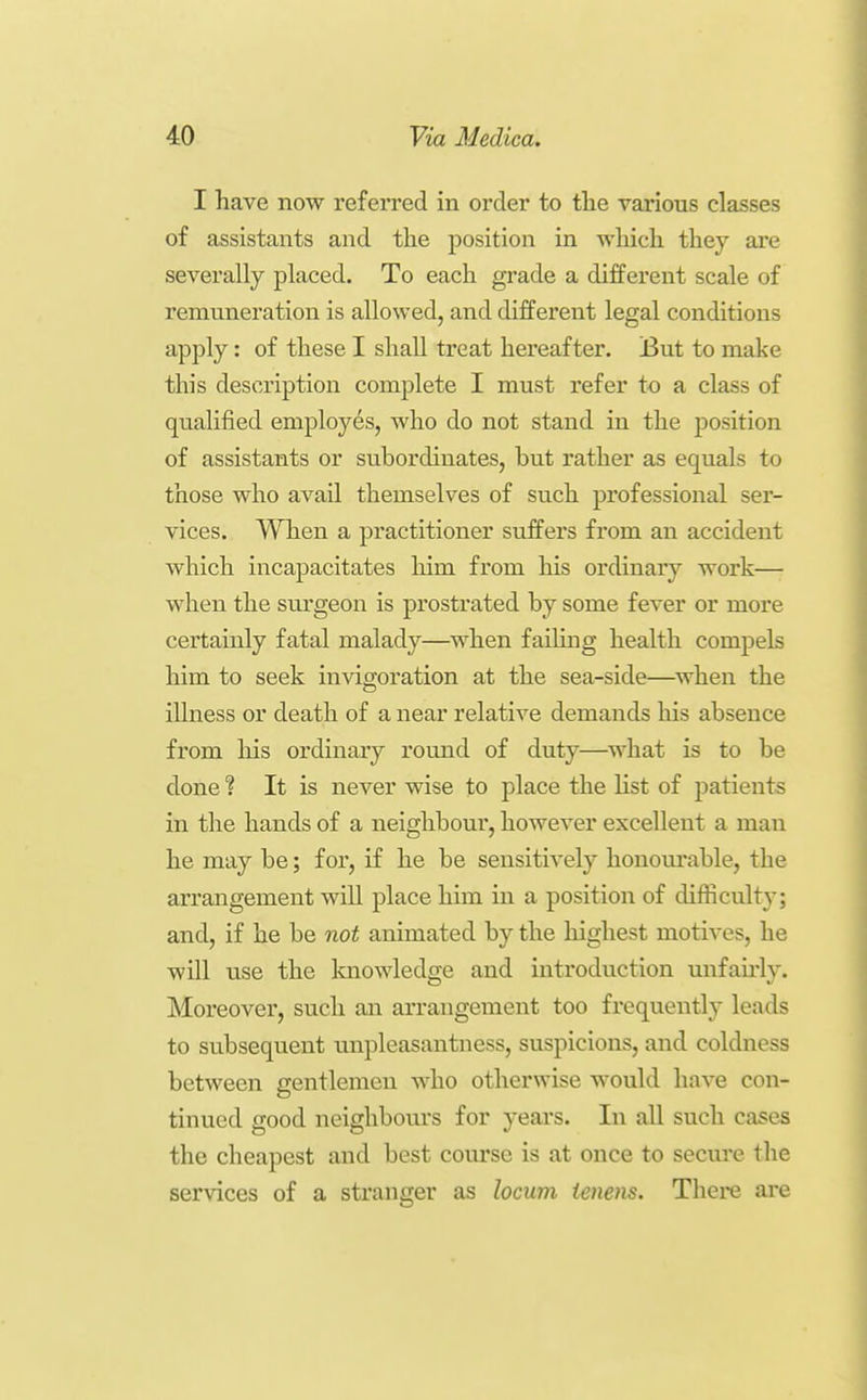 I have now referred in order to the various classes of assistants and the position in which they are severally placed. To each grade a different scale of remuneration is allowed, and different legal conditions apply: of these I shall treat hereafter. But to make this description complete I must refer to a class of qualified employes, who do not stand in the position of assistants or subordinates, but rather as equals to those who avail themselves of such professional ser- vices. When a practitioner suffers from an accident which incapacitates him from his ordinary work— when the surgeon is prostrated by some fever or more certainly fatal malady—when faihng health compels him to seek invigoration at the sea-side—when the illness or death of a near relative demands his absence from his ordinaiy round of duty—^what is to be done ? It is never wise to place the Kst of patients in the hands of a neighbour, however excellent a man he may be; for, if he be sensitively honourable, the arrangement will place him in a position of difficulty; and, if he be not animated by the highest motives, he will use the Imowledge and introduction unfau'ly. Moreover, such an arrangement too frequentl}^ leads to subsequent unpleasantness, suspicions, and coldness between gentlemen who otherwise would have con- tinued good neighboui's for years. In all such cases the cheapest and best course is at once to secure the serAdces of a stranger as locum ienens. There are