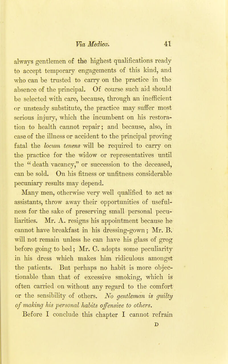 always gentlemen of the highest qualifications ready- to accept temporary engagements of this kind, and who can be trusted to carry on the practice in the absence of the principal. Of course such aid should be selected with care, because, through an inefficient or unsteady substitute, the practice may suffer most serious injury, which the incumbent on his restora- tion to health cannot repair; and because, also, in case of the illness or accident to the principal proving fatal the locum tenens will be required to carry on the practice for the widow or representatives until the  death vacancy, or succession to the deceased, can be sold. On his fitness or unfitness considerable pecuniary results may depend. Many men, otherwise very well qualified to act as assistants, throw away their opportunities of useful- ness for the sake of preserving small personal pecu- liarities. Mr. A. resigns his appointment because he cannot have breakfast in his dressing-gown; Mr. B. will not remain unless he can have his glass of grog before going to bed; Mr. 0. adopts some pecuHarity in his dress which makes him ridiculous amongst the patients. But perhaps no habit is more objec- tionable than that of excessive smoking, which is often carried on without any regard to the comfort or the sensibility of others. No gentleman is guilty of making his personal habits offensive to others. Before I conclude this chapter I cannot refrain D