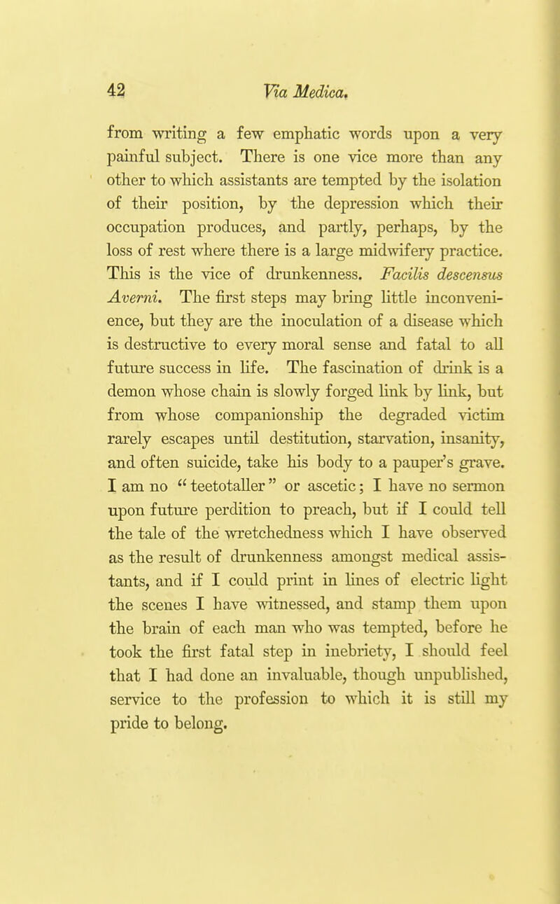 from writing a few emphatic words upon a very painful subject. There is one vice more than any other to which assistants are tempted by the isolation of their position, by the depression which their occupation produces, and partly, perhaps, by the loss of rest where there is a large midwifery practice. This is the vice of drunkenness. Facilis descensus Averni. The first steps may bring little inconveni- ence, but they are the inoculation of a disease which is destructive to every moral sense and fatal to all future success in life. The fascination of drink is a demon whose chain is slowly forged link by link, but from whose companionship the degraded \Tictim rarely escapes until destitution, starvation, insanity, and often suicide, take his body to a pauper's grave. I am no  teetotaller  or ascetic; I have no sermon upon future perdition to preach, but if I could tell the tale of the wretchedness which I have observed as the result of drunkenness amongst medical assis- tants, and if I could print in lines of electric light the scenes I have witnessed, and stamp them upon the brain of each man who was tempted, before he took the first fatal step in inebriety, I should feel that I had done an invaluable, though unpublished, service to the profession to which it is still my pride to belong.