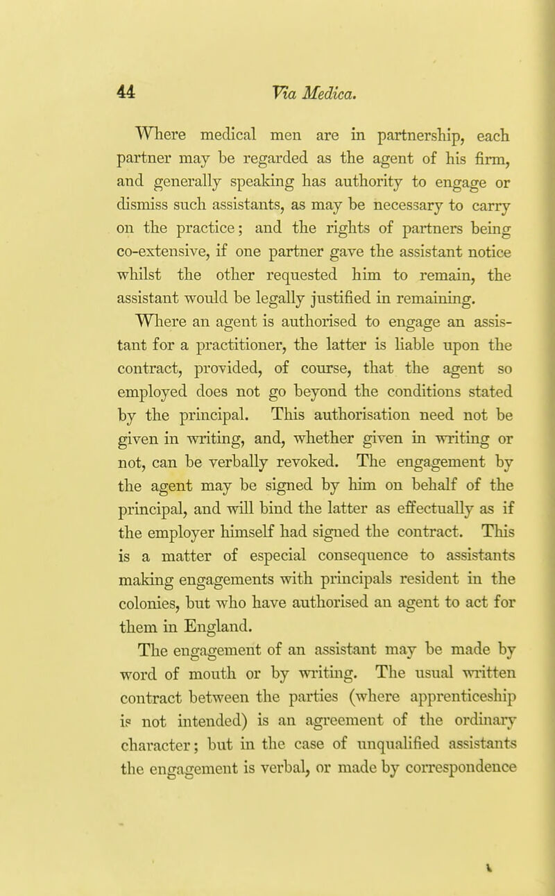 Where medical men are in partnership, each partner may be regarded as the agent of his firm, and generally spealdng has authority to engage or dismiss such assistants, as may be necessary to carry on the practice; and the rights of partners bemg co-extensive, if one partner gave the assistant notice whilst the other requested him to remain, the assistant would be legally justified in remaining. Wliere an agent is authorised to engage an assis- tant for a practitioner, the latter is Hable upon the contract, provided, of course, that the agent so employed does not go beyond the conditions stated by the principal. This authorisation need not be given in writing, and, whether given in writing or not, can be verbally revoked. The engagement by the agent may be signed by him on behalf of the principal, and will bind the latter as effectually as if the employer himself had signed the contract. Tliis is a matter of especial consequence to assistants making engagements with prmcipals resident in the colonies, but who have authorised an agent to act for them in England. The engagement of an assistant may be made by word of mouth or by writing. The usual written contract between the parties (where apprenticeship is not intended) is an agreement of the ordinary character; but in the case of unqualified assistants the engagement is verbal, or made by correspondence