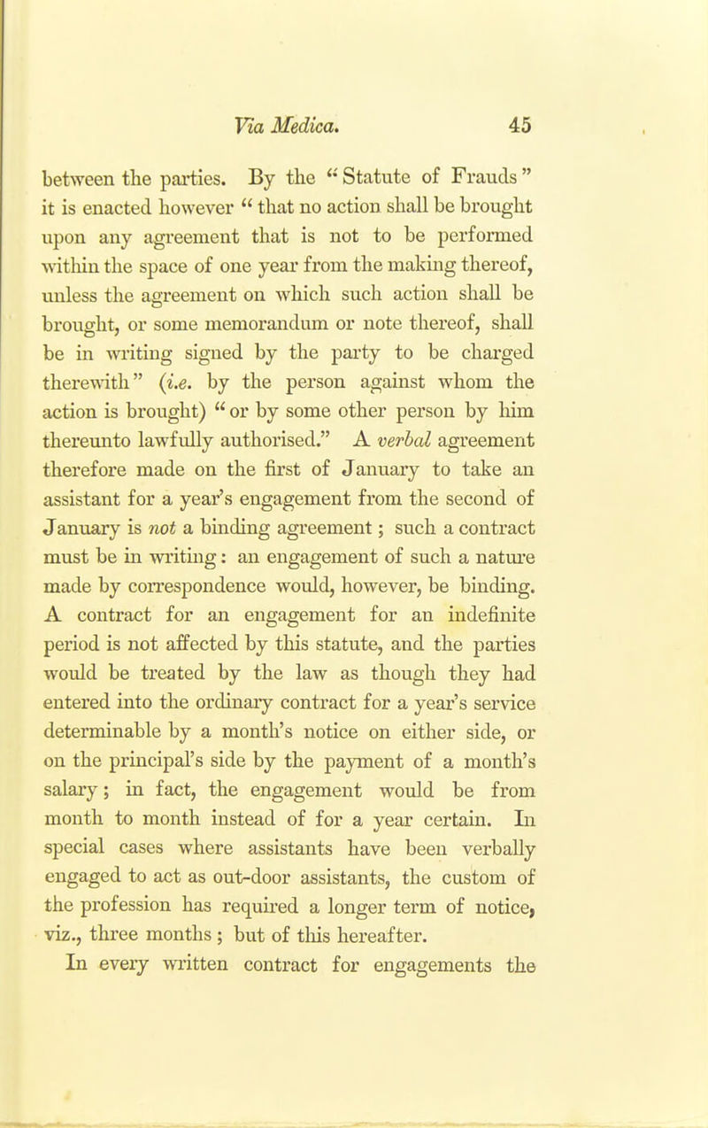 between the parties. By the Statute of Frauds  it is enacted however  that no action shall be brought upon any agreement that is not to be performed within the space of one year from the makmg thereof, unless the agreement on which such action shall be brought, or some memorandum or note thereof, shall be in writing signed by the party to be charged therewith {i.e. by the person against whom the action is brought)  or by some other person by him thereunto lawfully authorised. A verbal agreement therefore made on the first of January to take an assistant for a year's engagement from the second of January is not a binding agreement; such a contract must be in writmg: an engagement of such a natm*e made by correspondence would, however, be binding. A contract for an engagement for an indefinite period is not affected by this statute, and the parties would be treated by the law as though they had entered into the ordinary contract for a year's service determinable by a month's notice on either side, or on the principal's side by the payment of a month's salary; in fact, the engagement would be from month to month instead of for a year certain. In special cases where assistants have been verbally engaged to act as out-door assistants, the custom of the profession has required a longer term of notice, viz., three months ; but of tliis hereafter. In every written contract for engagements the