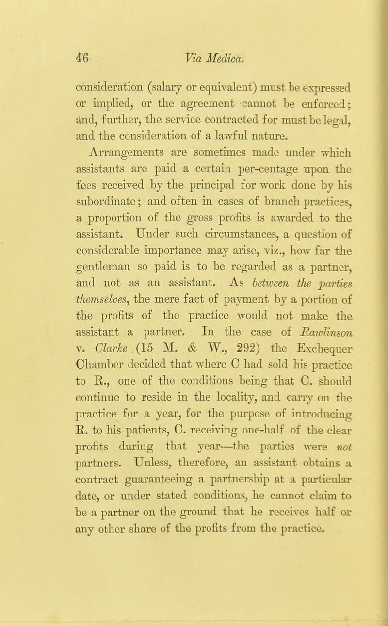 consideration (salary or equivalent) must be expressed or implied, or the agreement cannot be enforced; and, further, the service contracted for must be legal, and the consideration of a lawful nature. Arrangements are sometimes made under which assistants are paid a certain per-centage upon the fees received by the j)rincipal for work done by his subordinate; and often in cases of branch practices, a proportion of the gross profits is awarded to the assistant. Under such circumstances, a question of considerable importance may arise, viz., how far the gentleman so paid is to be regarded as a partner, and not as an assistant. As between the parties themselves, the mere fact of pajnnent by a portion of the profits of the practice would not make the assistant a partner. In the case of Rawlinson V. Clarke (15 M. & W., 292) the Exchequer Chamber decided that where C had sold his practice to E., one of the conditions being that C. should continue to reside in the locality, and carry on the practice for a year, for the purpose of introducing E.. to his patients, C. receiving one-half of the clear profits during that year—the parties were not partners. Unless, therefore, an assistant obtains a contract guaranteeing a partnership at a particular date, or under stated conditions, he cannot claim to be a partner on the ground that he receives half or any other share of tlie profits from the practice.