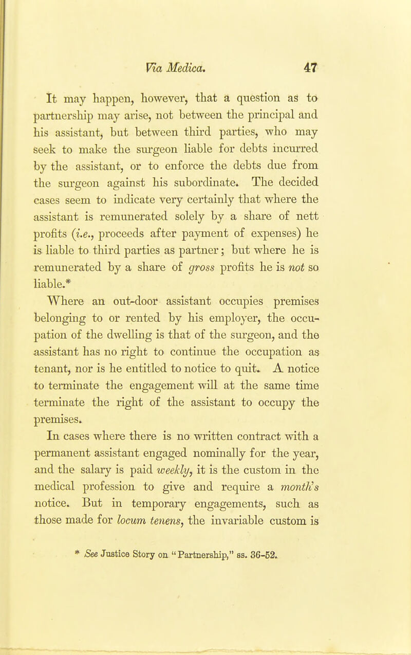 it may happen, however, that a question aS to partnership may arise, not between the principal and his assistant, but between thu'd parties, who may seek to make the surgeon hable for debts incurred by the assistant, or to enforce the debts due from the surgeon against his subordinate. The decided cases seem to indicate very certainly that where the assistant is remunerated solely by a share of nett profits (i.e., proceeds after payment of expenses) he is liable to third parties as partner; but where he is remunerated by a share of gross profits he is not so liable.* Where an out-door assistant occupies premises belonging to or rented by his employer, the occu- pation of the dwelHng is that of the surgeon, and the assistant has no right to continue the occupation as tenant, nor is he entitled to notice to quit* A notice to terminate the engagement will at the same time terminate the right of the assistant to occupy the premises. In cases where there is no written contract with a permanent assistant engaged nominally for the year, and the salary is paid weekly, it is the custom in the medical profession to give and require a montlis notice. But in temporary engagements, such as those made for locum tenens, the invariable custom is * See Justice Story on Partnership, ss. 36-52.