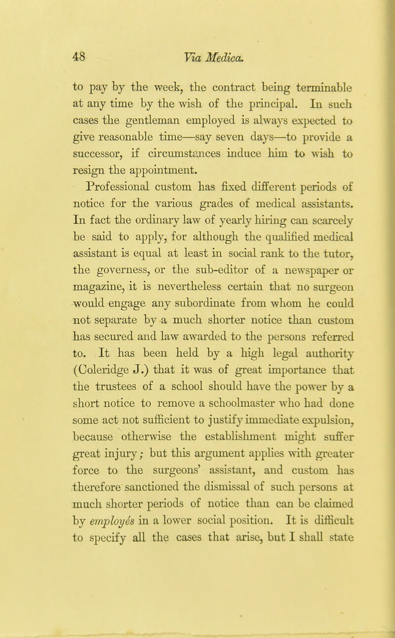 to pay by the week, the contract being terminable at any time by the wish of the principal. In snch cases the gentleman employed is always expected to give reasonable time—say seven days—to provide a successor, if circimistances induce him to wish to resign the appomtment. Professional custom has fixed different periods of notice for the various gi-ades of medical assistants. In fact the ordhiary law of yearly huing can scarcely be said to apply, for although the qualified medical assistant is equal at least in social rank to the tutor, the governess, or the sub-editor of a newspaper or magazine, it is nevertheless certain that no surgeon would engage any subordinate from whom he could not separate by a much shorter notice than custom has secm'ed and law awarded to the persons referred to. It has been held by a high legal authority (Coleridge J.) that it was of great importance that the trustees of a school should have the power by a short notice to remove a schoolmaster who had done some act not sufficient to justify immediate expulsion, because otherwise the estabhshment might suffer great injmy; but this argument applies with greater force to the surgeons' assistant, and custom has therefore sanctioned the dismissal of such persons at much shorter periods of notice tlian can be claimed by employh in a lower social position. It is difficult to specify all the cases that arise, but I shall state