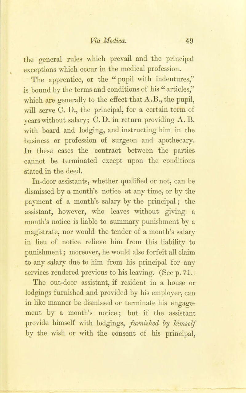 the general rules which prevail and the principal exceptions which occur in the medical profession. The apprentice, or the  pupil with indentures, is bound by the terms and conditions of his  articles, which are generally to the effect that A.B., the pupil, ^viIl serve C. D., the principal, for a certain term of years without salary; C. D. in return providing A. B. with board and lodging, and instructing him in the business or profession of surgeon and apothecary. In these cases the contract between the parties caimot be terminated except upon the conditions stated in the deed. In-door assistants, whether qualified or not, can be dismissed by a month's notice at any time, or by the payment of a month's salary by the principal; the assistant, however, who leaves without giving a month's notice is liable to summary punishment by a magistrate, nor would the tender of a month's salary in Heu of notice relieve him from this liability to punishment; moreover, he would also forfeit all claim to any salary due to him from his principal for any services rendered previous to his leaving. (See p. 71.; The out-door assistant, if resident in a house or lodgings furnished and provided by his employer, can in like manner be dismissed or terminate his engage- ment by a month's notice; but if the assistant provide himself with lodgings, furnished by himself by the wish or with the consent of his principal.