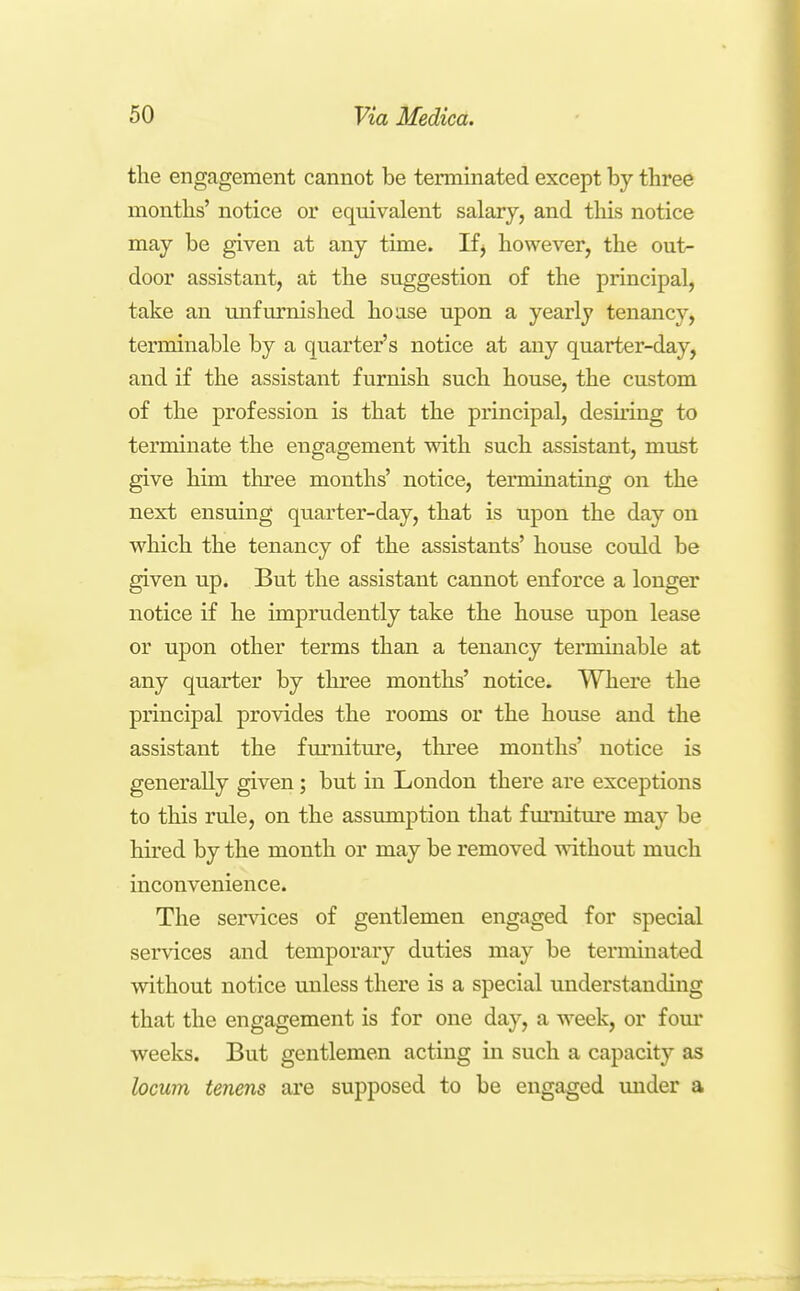 the engagement cannot be terminated except by three months' notice or equivalent salary, and this notice may be given at any time. If^ however, the out- door assistant, at the suggestion of the principal, take an unfurnished hoase upon a yearly tenancy, terminable by a quarter's notice at any quarter-day, and if the assistant furnish such house, the custom of the profession is that the principal, desiring to terminate the engagement with such assistant, must give him three months' notice, terminating on the next ensuing quarter-day, that is upon the day on which the tenancy of the assistants' house could be given up. But the assistant cannot enforce a longer notice if he imprudently take the house upon lease or upon other terms than a tenancy termmable at any quarter by three months' notice. Where the principal provides the rooms or the house and the assistant the fm*nitm'e, three mouths' notice is generally given; but in London there are exceptions to this rule, on the assumption that fm*nitm'e may be hired by the month or may be removed without much inconvenience. The services of gentlemen engaged for special services and temporary duties may be terminated without notice unless there is a special understanding that the engagement is for one day, a week, or fom* weeks. But gentlemen acting in such a capacity as locum tenens are supposed to be engaged under a