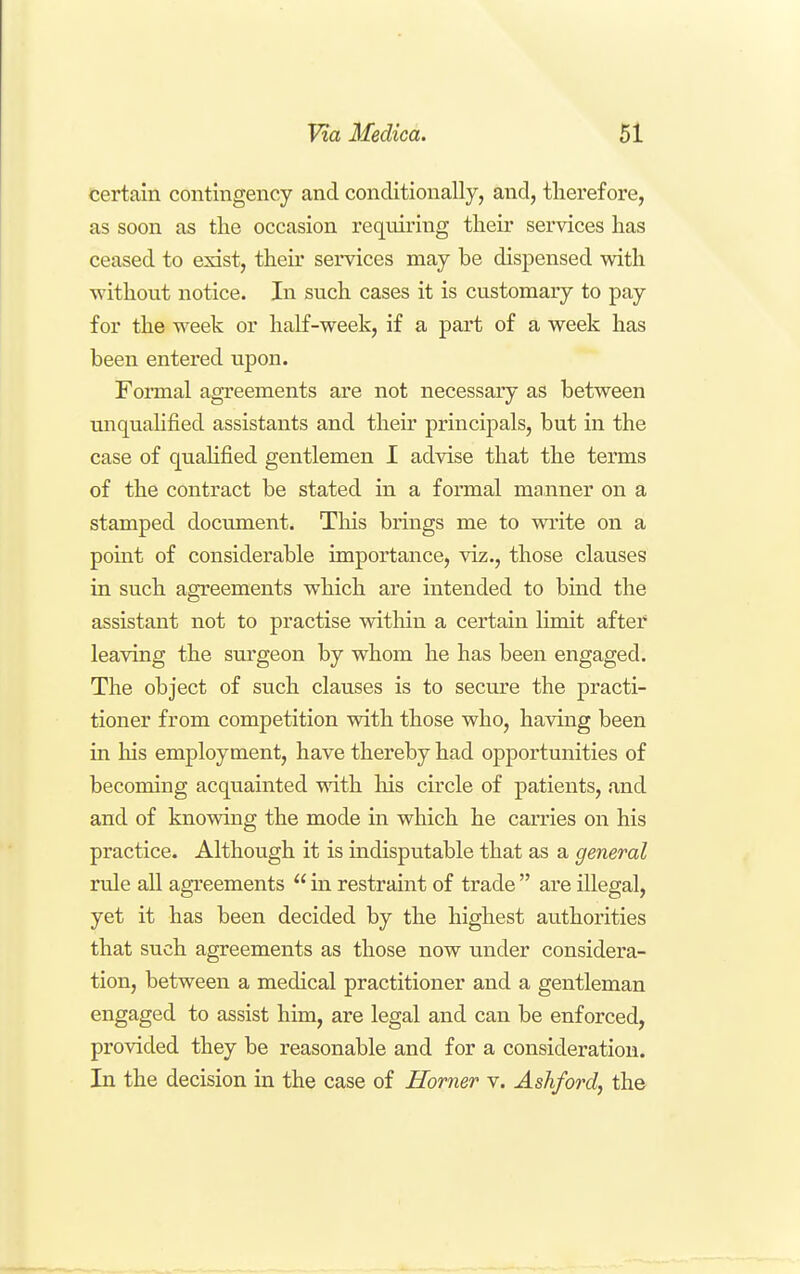 certain contingency and conditionally, and, therefore, as soon as the occasion requiring their services has ceased to exist, their services may be dispensed with without notice. In such cases it is customary to pay for the week or half-week, if a part of a week has been entered upon. Foi-mal agTeements are not necessary as between unquahfied assistants and their principals, but in the case of quahfied gentlemen I advise that the terms of the contract be stated in a formal manner on a stamped document. Tliis brings me to write on a point of considerable importance, viz., those clauses in such agreements which are intended to bind the assistant not to practise within a certain limit after leaving the surgeon by whom he has been engaged. The object of such clauses is to secure the practi- tioner from competition vdth those who, having been in his employment, have thereby had opportunities of becoming acquainted with his circle of patients, and and of knowing the mode in which he carries on his practice. Although it is indisputable that as a general rule all agreements  in restraint of trade  are illegal, yet it has been decided by the highest authorities that such agreements as those now under considera- tion, between a medical practitioner and a gentleman engaged to assist him, are legal and can be enforced, provided they be reasonable and for a consideration. In the decision in the case of Horner v. Ashford, the