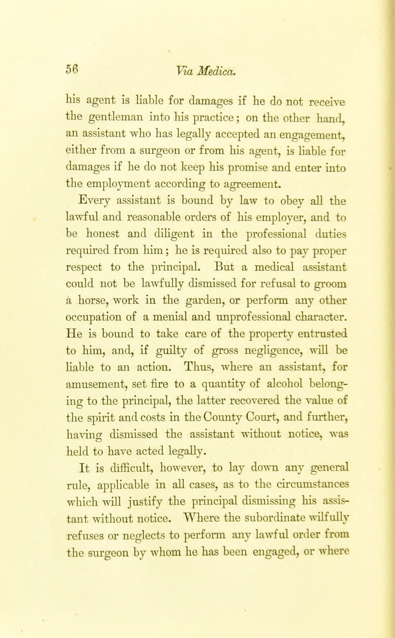 his agent is liable for damages if lie do not receive the gentleman into his practice; on the other hand, an assistant who has legally accepted an engagement, either from a surgeon or from his agent, is Uable for damages if he do not keep his promise and enter into the employment according to agreement. Every assistant is bound by law to obey all the lawful and reasonable orders of his employer, and to be honest and dihgent in the professional duties required from him; he is required also to pay proper respect to the principal. But a medical assistant could not be lawfully dismissed for refusal to groom a horse, work in the garden, or perform any other occupation of a menial and unprofessional character. He is bound to take care of the property entrusted to him, and, if guilty of gross negligence, will be Hable to an action. Thus, where an assistant, for amusement, set fire to a quantity of alcohol belong- ing to the principal, the latter recovered the value of the spirit and costs in the County Court, and further, having dismissed the assistant without notice, was held to have acted legally. It is difficult, however, to lay down any general rule, applicable in all cases, as to the circumstances which will justify the principal dismissuig his assis- tant without notice. Where the subordinate wilfully refuses or neglects to perform any lawful order from the surgeon by whom he has been engaged, or where