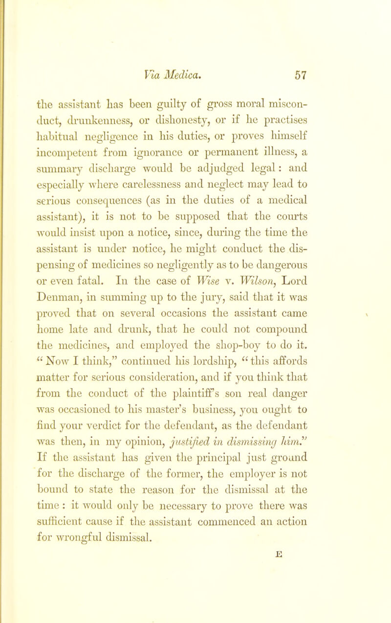 tlie assistant lias been guilty of gross moral miscon- duct, drunlcenncss, or dislionesty, or if he practises habitual negligence in liis duties, or proves himself incompetent from ignorance or permanent illness, a summary discharge would be adjudged legal: and especially where carelessness and neglect may lead to serious conseqnences (as in the duties of a medical assistant), it is not to be supposed that the courts would insist upon a notice, since, during the time the assistant is imder notice, he might conduct the dis- pensing of medicines so negligently as to be dangerous or even fatal. In the case of Wise v. Wilson, Lord Denman, in smnming up to the jury, said that it was proved that on several occasions the assistant came home late and drunk, that he cotJd not compound the medicines, and employed the shop-boy to do it.  Now I think, continued his lordship,  this affords matter for serious consideration, and if you think that from the conduct of the plaintiff's son real danger was occasioned to his master's business, you ought to find yovir verdict for the defendant, as the defendant was then, in my opinion, justified in dismissing JiimJ' If the assistant has given the principal just ground for the discharge of the former, the employer is not bound to state the reason for the dismissal at the time : it would only be necessary to prove there was sufficient cause if the assistant commenced an action for wrongful dismissal.