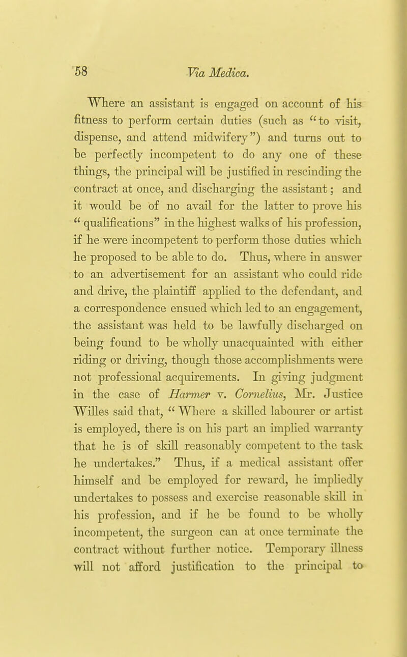 Where an assistant is engaged on account of his fitness to perform certain duties (such as to visit, dispense, and attend midwifery) and turns out to be perfectly incompetent to do any one of these tilings, the principal will be justified in rescinding the contract at once, and discharging the assistant; and it would be of no avail for the latter to prove his  quahfications in the highest walks of his profession, if he were incompetent to perform those duties which he proposed to be able to do. Thus, where in answer to an advertisement for an assistant who could ride and drive, the plaintiff apphed to the defendant, and a correspondence ensued which led to an engagement, the assistant was held to be lawfully discharged on being found to be wholly unacquainted with either riding or driving, though those accomplishments were not professional acquirements. In giving judgment in the case of Harmer v. Cornelius, Islx. Justice Willes said that,  Where a skilled labourer or artist is employed, there is on his part an implied warranty that he is of skill reasonably competent to the task he midertakes. Thus, if a medical assistant offer himself and be employed for reward, he impliedly undertakes to possess and exercise reasonable skill in his profession, and if he be found to be wholly incompetent, the surgeon can at once tenninat€ the contract without further notice. Temporary illness will not afford justification to the principal to