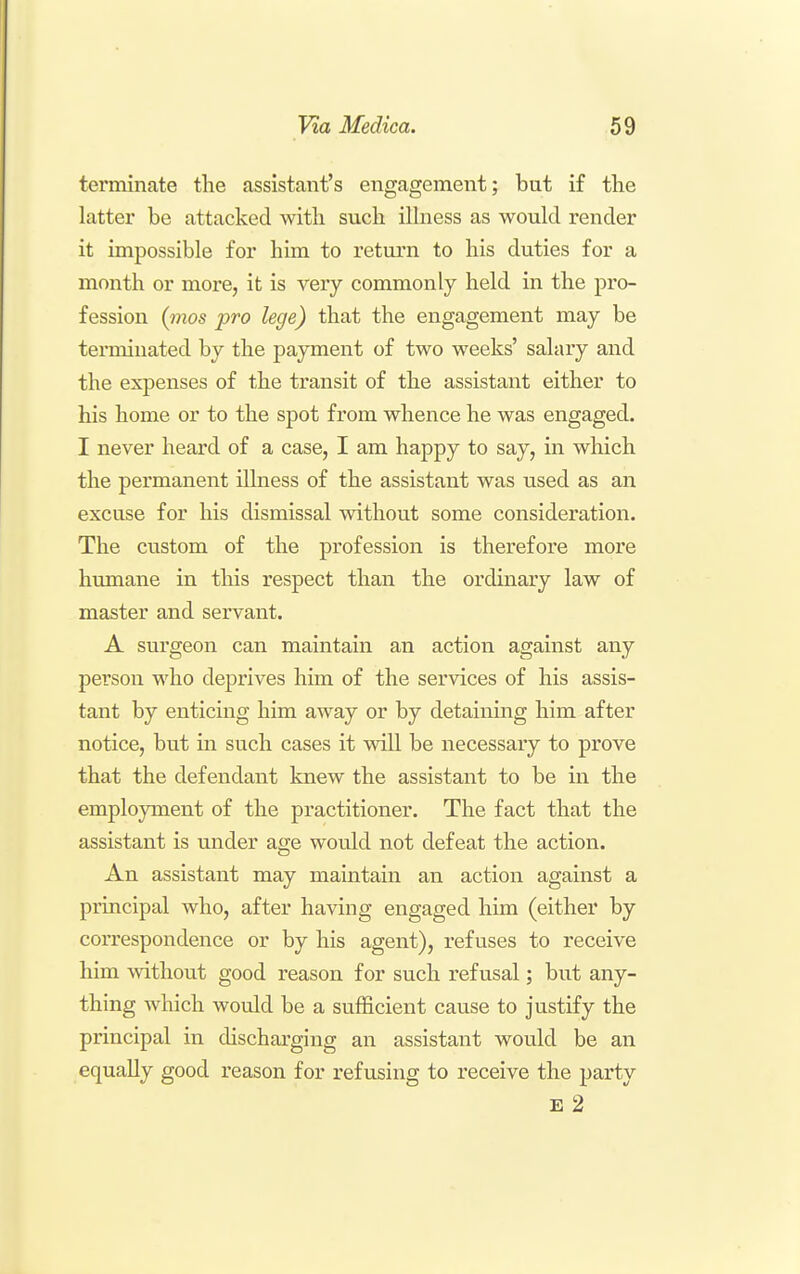terminate the assistant's engagement; but if the latter be attacked with such ilhiess as would render it impossible for him to return to his duties for a month or more, it is very commonly held in the pro- fession {mos pro lege) that the engagement may be terminated by the payment of two weeks' salary and the expenses of the transit of the assistant either to his home or to the spot from whence he was engaged. I never heard of a case, I am happy to say, in which the permanent illness of the assistant was used as an excuse for his dismissal without some consideration. The custom of the profession is therefore more hmnane in tliis respect than the ordinary law of master and servant. A surgeon can maintain an action against any person who deprives him of the services of his assis- tant by enticing him away or by detaining him after notice, but in such cases it will be necessary to prove that the defendant knew the assistant to be in the employment of the practitioner. The fact that the assistant is under age would not defeat the action. An assistant may maintain an action against a principal who, after having engaged him (either by correspondence or by his agent), refuses to receive him without good reason for such refusal; but any- thing Avhich would be a sufficient cause to justify the principal in discharging an assistant would be an equally good x'eason for refusing to receive the party E 2
