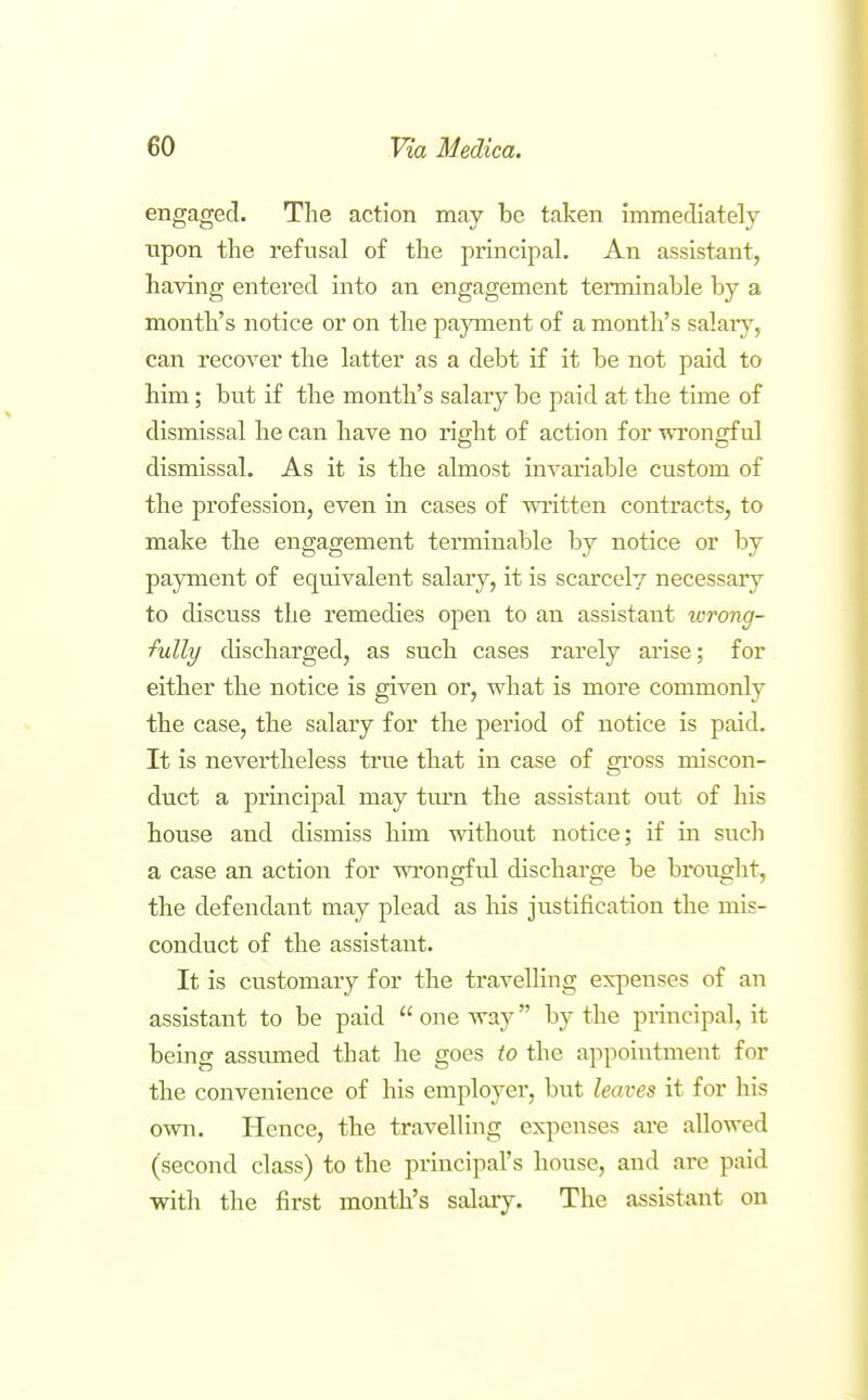 engaged. The action may be taken immediately upon the refusal of the principal. An assistant, having entered into an engagement terminable by a month's notice or on the payment of a month's salaiy, can recover the latter as a debt if it be not paid to him; but if the month's salary be paid at the time of dismissal he can have no right of action for wrongful dismissal. As it is the almost invariable custom of the profession, even in cases of written contracts, to make the engagement terminable by notice or by payment of equivalent salary, it is scarcely necessary to discuss the remedies open to an assistant wrong- fully discharged, as such cases rarely arise; for either the notice is given or, what is more commonly the case, the salary for the period of notice is paid. It is nevertheless true that in case of gross miscon- duct a principal may turn the assistant out of his house and dismiss him without notice; if in such a case an action for wrongful discharge be brought, the defendant may plead as his justification the mis- conduct of the assistant. It is customary for the travelling expenses of an assistant to be paid  one way by the principal, it being assumed that he goes to the appointment for the convenience of his emplo^^er, but leaves it for his own. Hence, the travelling expenses are allowed (second class) to the principal's house, and are paid with the first month's salary. The assistant on