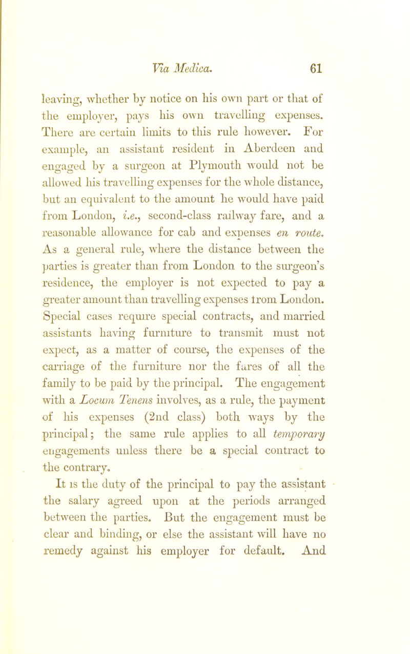 leaving, whether by notice on his own part or that of the employer, pays his own travulUng expenses. There are certain limits to this rule however. For example, an assistant resident in Aberdeen and engaged by a surgeon at Plymouth would not be allowed his travelling expenses for the whole distance, but an equivalent to the amount he would have paid from London, i.e., second-class railway fare, and a reasonable allowance for cab and expenses en route. As a general rule, where the distance between the parties is greater than from London to the sm'geon's residence, the employer is not expected to pay a greater amount than travelling expenses irom London. Special cases reqmre special contracts, and married assistants ha\'ino; furniture to transmit must not expect, as a matter of com'se, the expenses of the caiTiage of the fm'nitiu'e nor the fares of all the family to be paid by the principal. The engagement with a Locum Tenens involves, as a rule, the payment of his expenses (2nd class) both ways by the principal; the same rule applies to all temjoorary engagements unless there be a special contract to the contrary. It is the duty of the principal to pay the assistant the salary agreed uj)on at the periods arranged between the parties. But the engagement must be clear and bindmg, or else the assistant will have no remedy against his employer for default. And