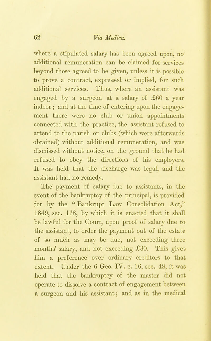 where a stipulated salary has been agreed upon, no additional remuneration can be claimed for services beyond those agreed to be given, unless it is possible to prove a contract, expressed or implied, for such additional services. Thus, where an assistant was engaged by a surgeon at a salary of £60 a year indoor; and at the time of entermg upon the engage- ment there were no club or union appointments connected with the practice, the assistant refused to attend to the parish or clubs (which were afterwards obtained) without additional remuneration, and was dismissed without notice, on the ground that he had refused to obey the directions of liis employers. It was held that the discharge was legal, and the assistant had no remedy. The payment of salary due to assistants, in the event of the bankruptcy of the principal, is provided for by the Bankrupt Law ConsoHdation Act, 1849, sec. 168, by which it is enacted that it shall be lawfid for the Court, upon proof of salary due to the assistant, to order the payment out of the estate of so much as may be due, not exceeding three months' salary, and not exceeding £30. This gives him a preference over ordinary creditors to that extent. Under the 6 Geo. IV. c. 16, sec. 48, it was held that the banla-uptcy of the master did not operate to dissolve a contract of engagement between a surgeon and his assistant; and as in the medical