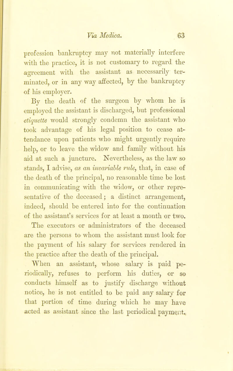 profession bankruptcy may not materially interfere with the practice, it is not customary to regard the agreement with the assistant as necessarily ter- minated, or in any way affected, by the banla-uptcy of his employer. By the death of the surgeon by whom he is employed the assistant is discharged, but professional etiquette would strongly condemn the assistant who took advantage of his legal position to cease at- tendance upon patients who might urgently require help, or to leave the widow and family without his aid at such a juncture. Nevertheless, as the law so stands, I advise, as an invariable rule, that, in case of the death of the principal, no reasonable time be lost in communicating with the widow, or other repre- sentative of the deceased; a distinct arrangement, indeed, should be entered into for the continuation of the assistant's services for at least a month or two. The executors or administrators of the deceased are the persons to whom the assistant must look for the payment of his salary for services rendered in the practice after the death of the principal. When an assistant, whose salary is paid pe- riodically, refuses to perform his duties, or so conducts himself as to justify discharge without notice, he is not entitled to be paid any salary for that portion of time during which he may have acted as assistant since the last periodical paymer.t.