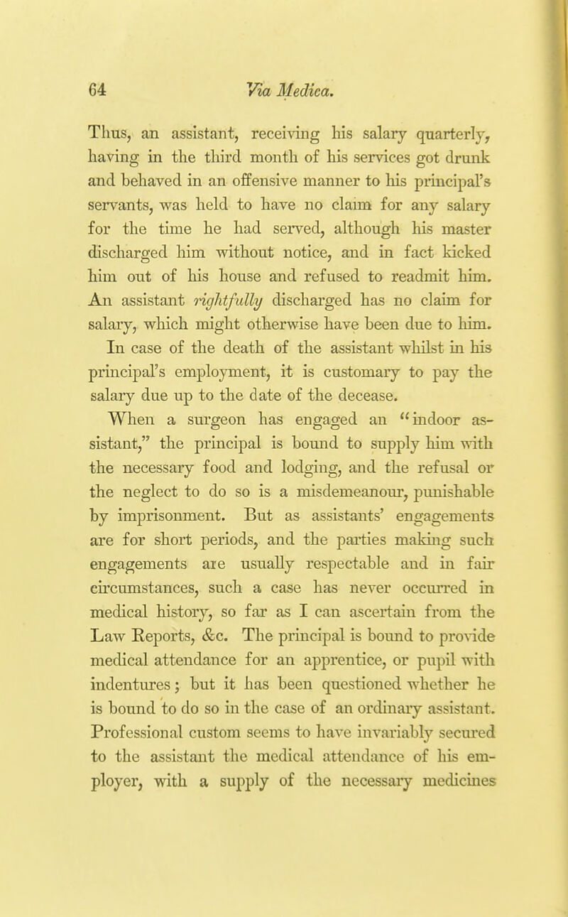 Thus, an assistant, receiAang liis salary quarterly, having in the third month of his services got drunk and behaved in an offensive manner to his principal's servants, was held to have no claim for any salary for the time he had served, although his master discharged him without notice, and in fact kicked him out of his house and refused to readmit him. An assistant Hglitfully discharged has no claim for salary, which might otherwise have been due to him. In case of the death of the assistant whilst in his principal's employment, it is customary to pay the salary due up to the date of the decease. When a surgeon has engaged an indoor as- sistant, the principal is bound to supply him with the necessary food and lodging, and the refusal or the neglect to do so is a misdemeanom*, punishable by imprisonment. But as assistants' engagements are for short periods, and the parties makuig such engagements are usually respectable and in fair circumstances, such a case has never occurred in medical history, so far as I can ascertain from the Law Reports, &c. The principal is bound to pro%ide medical attendance for an apprentice, or pupil with indentures; but it has been questioned whether he is bound to do so in the case of an ordinary assistant. Professional custom seems to have invariably secm-ed to the assistant the medical attendance of his em- ployer, with a supply of the necessary medicines