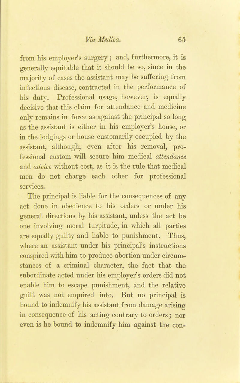 from his employer's siu'gery ; and, furthermore, it is generally equitable that it should be so, since in the majority of cases the assistant may be suffering from infectious disease, contracted in the performance of his duty. Professional usage, however, is equally decisive that this claim for attendance and medicine only remams in force as against the principal so long as the assistant is either in his employer's house, or in the lodgings or house customarily occupied by the assistant, although, even after his removal, pro- fessional custom will secure him medical attendance and advice without cost, as it is the rule that medical men do not charge each other for professional services. The principal is liable for the consequences of any act done in obedience to his orders or under his general directions by his assistant, unless the act be one involving moral turpitude, in which all parties are equally guilty and liable to punishment. Thus, where an assistant under his principal's instructions consph'ed with him to produce abortion imder circum- stances of a criminal character, the fact that the subordinate acted under his employer's orders did not enable him to escape pmiishment, and the relative guilt was not enquired into. But no principal is bound to indemnify his assistant from damage arising in consequence of his acting contrary to orders; nor even is he bound to indemnify him against the con-