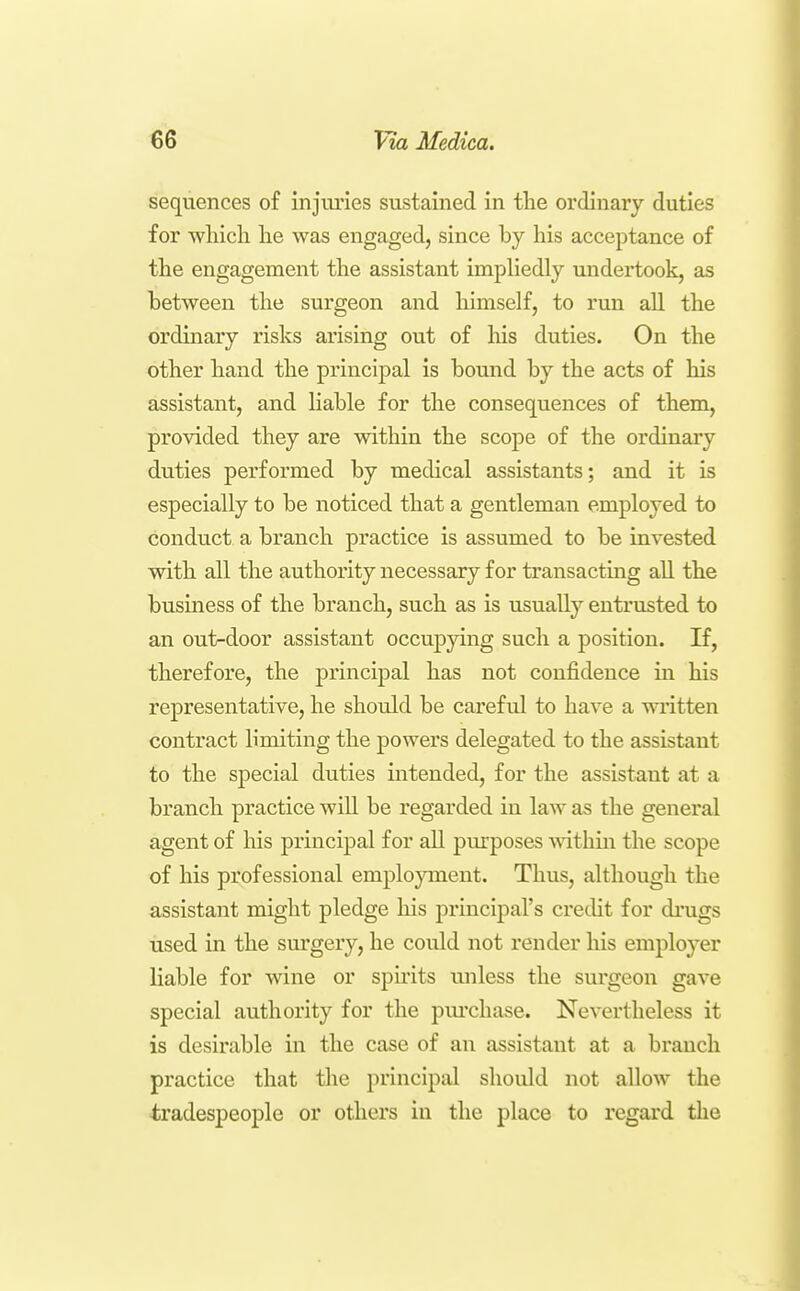 sequences of injuries sustained in tlie ordinary duties for which he was engaged, since by his acceptance of the engagement the assistant impliedly undertook, as between the surgeon and himself, to run all the ordinary risks arising out of liis duties. On the other hand the principal is bound by the acts of his assistant, and Hable for the consequences of them, provided they are within the scope of the ordinary duties performed by medical assistants; and it is especially to be noticed that a gentleman employed to conduct a branch practice is assumed to be invested with all the authority necessary for transacting all the business of the branch, such as is usually entrusted to an out-door assistant occupjdng such a position. If, therefore, the principal has not confidence in his representative, he should be careful to have a written contract limiting the powers delegated to the assistant to the special duties intended, for the assistant at a branch practice wiU be regarded in law as the general agent of his principal for all pm'poses Mathin the scope of his professional emplojonent. Thus, although the assistant might pledge his principal's credit for drugs used in the sm*gery, he could not render his employer liable for wine or spirits unless the surgeon gave special authority for the pm'chase. Nevertheless it is desirable in the case of an assistant at a branch practice that the principal should not allow the tradespeople or others in the place to regard the