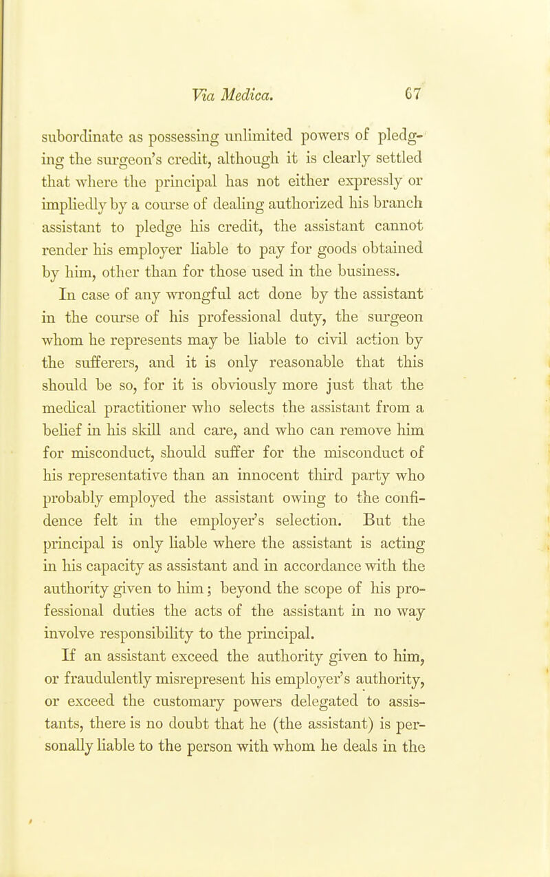 subordinate as possessing unlimited powers of pledg- ing the surgeon's credit, although it is clearly settled that where the principal has not either expressly or impliedly by a com'se of dealing authorized his branch assistant to pledge his credit, the assistant cannot render his employer liable to pay for goods obtained by him, other than for those used in the business. In case of any wrongful act done by the assistant in the course of his professional duty, the surgeon whom he represents may be liable to civil action by the sufferers, and it is only reasonable that this should be so, for it is obviously more just that the medical practitioner who selects the assistant from a behef in his skill and care, and who can remove him for misconduct, should suffer for the misconduct of his representative than an innocent third party who probably employed the assistant owing to the confi- dence felt in the employer's selection. But the principal is only Hable where the assistant is acting in his capacity as assistant and in accordance with the authority given to him; beyond the scope of his pro- fessional duties the acts of the assistant in no way involve responsibility to the principal. If an assistant exceed the authority given to him, or fraudulently misrepresent his employer's authority, or exceed the customary powers delegated to assis- tants, there is no doubt that he (the assistant) is per- sonally liable to the person with whom he deals in the