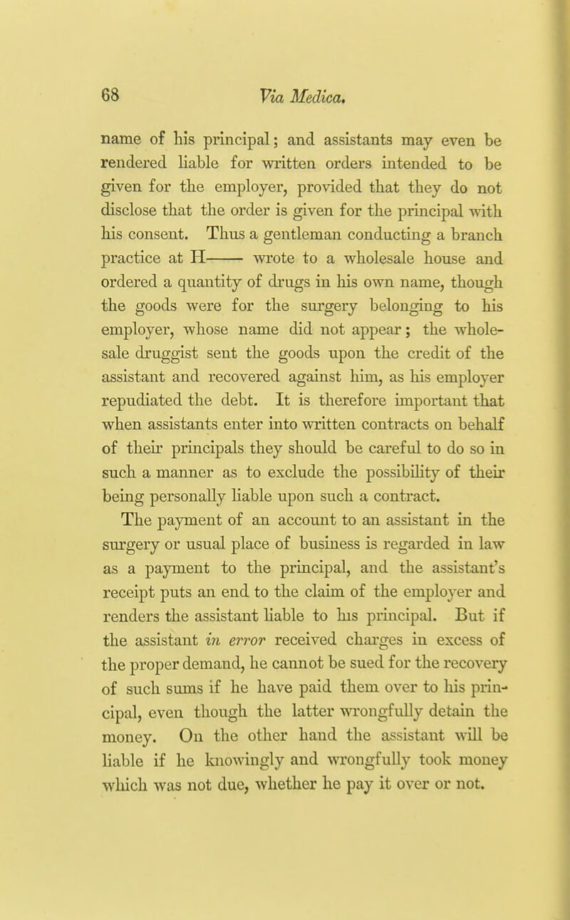 name of his principal; and assistants may even be rendered liable for written orders intended to be given for the employer, provided that they do not disclose that the order is given for the principal with his consent. Thus a gentleman conducting a branch practice at H wrote to a wholesale house and ordered a quantity of drugs in his own name, though the goods were for the surgery belonging to his employer, whose name did not appear; the whole- sale druggist sent the goods upon the credit of the assistant and recovered against him, as his employer repudiated the debt. It is therefore important that when assistants enter into written contracts on behalf of their principals they should be careful to do so iii such a manner as to exclude the possibility of their being personally liable upon such a contract. The payment of an account to an assistant in the surgery or usual place of business is regarded in law as a payment to the principal, and the assistant's receipt puts an end to the claim of the employer and renders the assistant liable to his principal. But if the assistant iyi error received charges in excess of the proper demand, he cannot be sued for the recovery of such sums if he have paid them over to his prin- cipal, even though the latter wongfully detain the money. On the other hand the assistant will be liable if he knowingly and wrongfully took money which was not due, whether he pay it over or not.