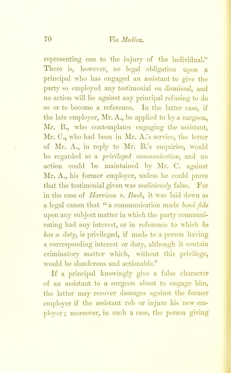 representing one to the injury of the individual. There is, however, no legal obligation upon a principal who has engaged an assistant to give the party so employed any testimonial on dismissal, and no action will lie against any principal refusing to do so or to become a reference. Li the latter case, if the late employer, ^Ir. A., be applied to by a sui'geon, IMi. B., who contemplates engaging the assistant, ISIr. C, who had been in IMr. A.'s ser\-ice, the letter of !Mr. A., in reply to B.'s enquiries, would be regarded as a pnvileged communication, and no action could be maintained by !Mr. C. against Mr. A., his former employer, unless he could prove that the testimonial given was maliciously false. For in the case of Harrison v. Bush, it was laid dovai as a legal canon that  a communication made bond fide upon any subject matter in which the party communi- catmg had any interest, or m reference to which he has a duty, is pri^dleged, if made to a person having a corresponding interest or duty, although it contain criminatory matter which, without this pri\alege, would be slanderous and actionable. If a principal knomngly give a false character (if an assistant to a surgeon about to engage him, the latter may recover damages against the former employer if the assistant rob or injure his new em- ployer ; moreover, in such a case, the person gi^^ng