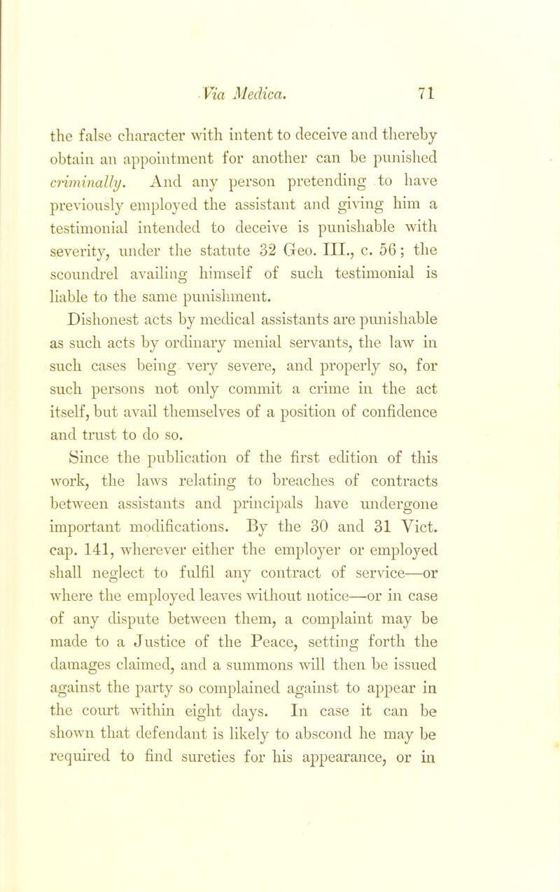 the false character with intent to deceive and thereby obtain an appointment for another can be punished cnminally. And any person pretending to have pre^'iously employed the assistant and giving him a testimonial intended to deceive is punishable with severity, under the statiite 32 Geo. III., c. 56; the scoundi'el availing himself of such testimonial is liable to the same punishment. Dishonest acts by medical assistants are punishable as such acts by ordinary menial servants, the law in such cases being veiy severe, and properly so, for such persons not only commit a crime in the act itself, but avail themselves of a position of confidence and trust to do so. Since the publication of the first edition of this work, the laws relating to breaches of contracts between assistants and principals have undergone important mochfications. By the 30 and 31 Vict, cap. 141, wherever either the employer or employed shall neglect to fulfil any contract of service—or where the employed leaves without notice—or in case of any dispute between them, a complaint may be made to a Justice of the Peace, setting forth the damages claimed, and a summons will then be issued against the party so complained against to appear in the court within eight days. In case it can be shown that defendant is likely to abscond he may be required to find sureties for his appearance, or in