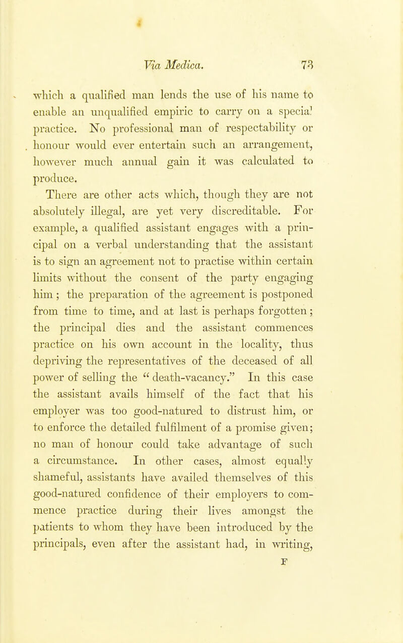 which a qualified man lends the use of his name to enable an unqualified empiric to cany on a specia^ practice. No professional man of respectability or honour would ever entertain such an arrangement, however much annual gain it was calculated to produce. There are other acts which, though they are not absolutely illegal, are yet very discreditable. For example, a qualified assistant engages with a prin- cipal on a verbal understanding that the assistant is to sign an agreement not to practise within certain limits without the consent of the party engaging him ; the preparation of the agreement is postponed from tune to time, and at last is perhaps forgotten; the principal dies and the assistant commences practice on his own account in the locality, thus depriving the representatives of the deceased of all power of selHng the  death-vacancy. In this case the assistant avails himself of the fact that his employer was too good-natured to distrust him, or to enforce the detailed fulfilment of a promise given; no man of honour could take advantage of such a circumstance. In other cases, almost equally shameful, assistants have availed themselves of this good-natured confidence of their employers to com- mence practice during their lives amongst the patients to whom they have been introduced by the principals, even after the assistant had, in writing.