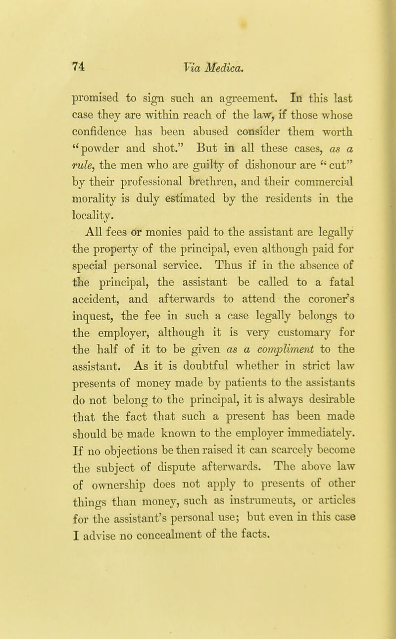 promised to sign such an agi'eement. In this last case they are within reach of the law, if those whose confidence has been abused consider them worth powder and shot. But in all these cases, as a rule, the men who are guilty of dishonour are  cut by their professional brethren, and their commercial morality is duly estimated by the residents in the locality. All fees or monies paid to the assistant are legally the property of the principal, even although paid for special personal service. Thus if in the absence of the principal, the assistant be called to a fatal accident, and afterv\'ards to attend the coroner's inquest, the fee in such a case legally belongs to the employer, although it is very customary for the haK of it to be given as a compliment to the assistant. As it is doubtful whether in strict law presents of money made by patients to the assistants do not belong to the principal, it is always desirable that the fact that such a present has been made should be made known to the employer immediately. If no objections be then raised it can scarcely become the subject of dispute afterwards. The above law of ownership does not apply to presents of other things than money, such as instruments, or articles for the assistant's personal use; but even in this case I advise no concealment of the facts.