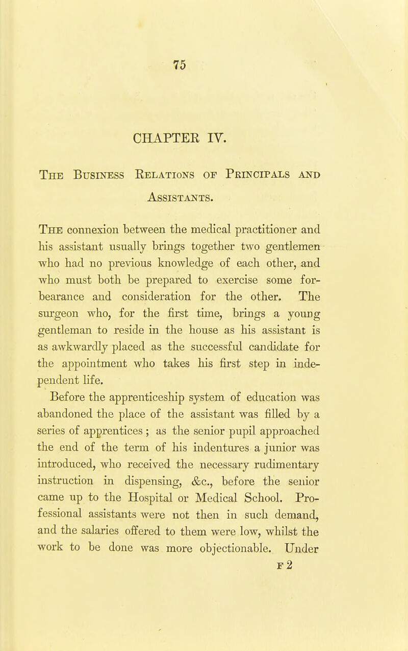 CHAPTER ly. The Business Eelations op Principals and Assistants. The connexion between the medical practitioner and his assistant usually brings together two gentlemen who had no previous knowledge of each other, and who must both be prepared to exercise some for- bearance and consideration for the other. The surgeon who, for the first time, brings a young gentleman to reside in the house as his assistant is as awkwardly placed as the successful candidate for the appointment who takes his first step in uide- pendent life. Before the apprenticeship system of education was abandoned the place of the assistant was filled by a series of apprentices ; as the senior pupil approached the end of the term of his indentures a junior was introduced, who received the necessary rudimentary instruction in dispensing, &c., before the senior came up to the Hospital or Medical School. Pro- fessional assistants were not then in such demand, and the salaries offered to them were low, whilst the work to be done was more objectionable. Under f2