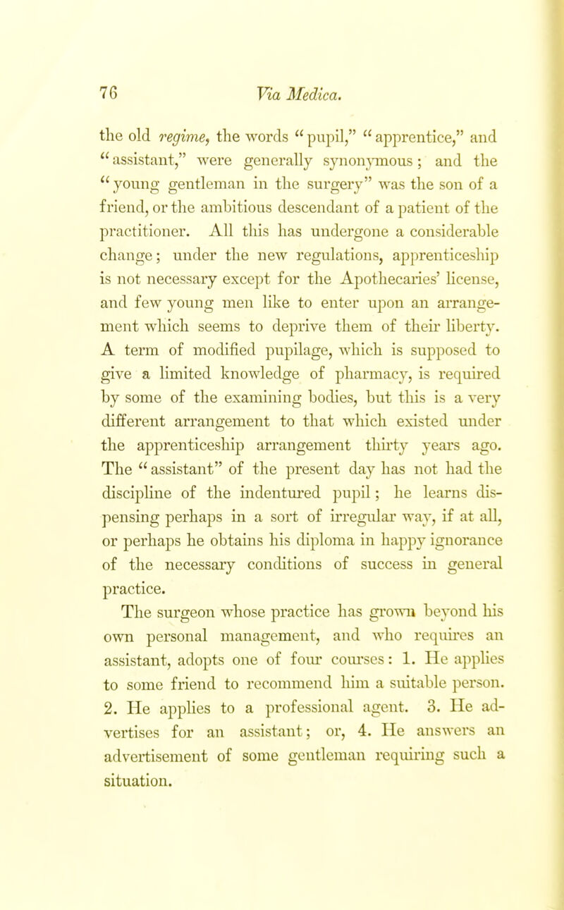 the old regime, the words  pupil,  apprentice, and  assistant, were generally synon}anous; and the young gentleman in the surgery was the son of a friend, or the ambitious descendant of a patient of the practitioner. All this has undergone a considerable change; under the new regulations, apprenticeship is not necessary except for the Apothecaries' hcense, and few young men like to enter upon an arrange- ment which seems to deprive them of their hberty. A term of modified pupilage, which is supposed to give a limited knowledge of pharmacy, is reqmred by some of the examining bodies, but this is a very different arrangement to that which existed under the apprenticeship arrangement thirty years ago. The  assistant of the present day has not had the discipline of the indentm'ed pupil; he learns dis- pensing perhaps in a sort of irregular way, if at all, or perhaps he obtains his diploma in happy ignorance of the necessary conditions of success in general practice. The surgeon whose practice has grown beyond his own personal management, and who requires an assistant, adopts one of fom' com'ses: 1. He applies to some friend to recommend him a suitable person. 2. He appHes to a professional agent. 3. He ad- vertises for an assistant; or, 4. He answers an advertisement of some gentleman requiring such a situation.