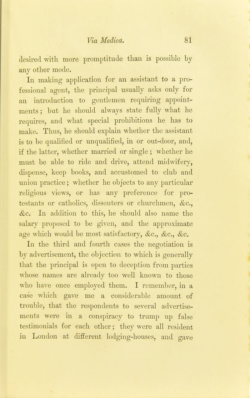 desired with more promptitude than is possible by any other mode. In making application for an assistant to a pro- fessional agent, the principal usually asks only for an introduction to gentlemen requiring appoint- ments ; but he should always state fully what he requires, and what special prohibitions he has to make. Thus, he should explain whether the assistant is to be qualified or unqualified, in or out-door, and, if the latter, whether married or single ; whether he must be able to ride and drive, attend midwifery, dispense, keep books, and accustomed to club and miion practice; whether he objects to any particular religious views, or has any preference for pro- testants or catholics, dissenters or churchmen, &c., &c. In addition to this, he should also name the salary proposed to be given, and the approximate age which would be most satisfactory, &c., &c., &c. In the third and fourth cases the negotiation is by advertisement, the objection to which is generally that the principal is open to deception from parties whose names are ah'eady too well known to those who have once employed them. I remember, in a case which gave me a considerable amount of trouble, that the respondents to several advertise- ments were in a conspiracy to tramp up false testimonials for each other; they were all resident in London at different lodging-houses, and gave