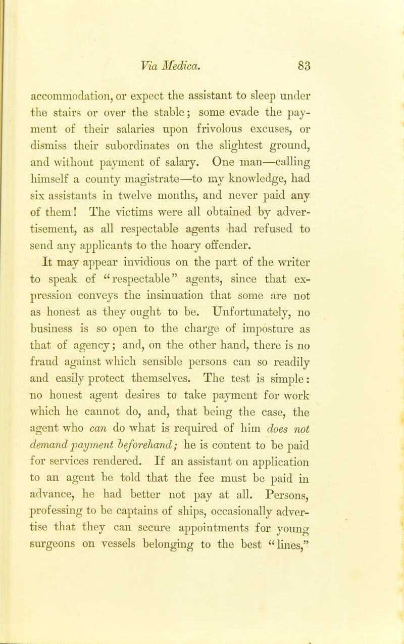 accommodation, or expect the assistant to sleep under the stairs or over the stable; some evade the pay- ment of their salaries upon frivolous excuses, or dismiss their subordinates on the slightest ground, and without payment of salary. One man—calUng himself a county magistrate—^to my knowledge, had six assistants in twelve months, and never paid any of them! The victims were all obtained by adver- tisement, as all respectable agents had refused to send any applicants to the hoary offender. It may appear invidious on the part of the writer to speak of respectable agents, since that ex- pression conveys the insinuation that some are not as honest as they ought to be. Unfortmiately, no busmess is so open to the charge of imposture as that of agency; and, on the other hand, there is no fraud against which sensible persons can so readily and easily protect themselves. The test is simple: no honest agent desu'es to take payment for work which he cannot do, and, that being the case, the agent who can do what is required of him does not demand payment beforehand; he is content to be paid for services rendered. If an assistant on application to an agent be told that the fee must be paid in advance, he had better not pay at all. Persons, professing to be captains of ships, occasionally adver- tise that they can secure appointments for young surgeons on vessels belonging to the best hues,