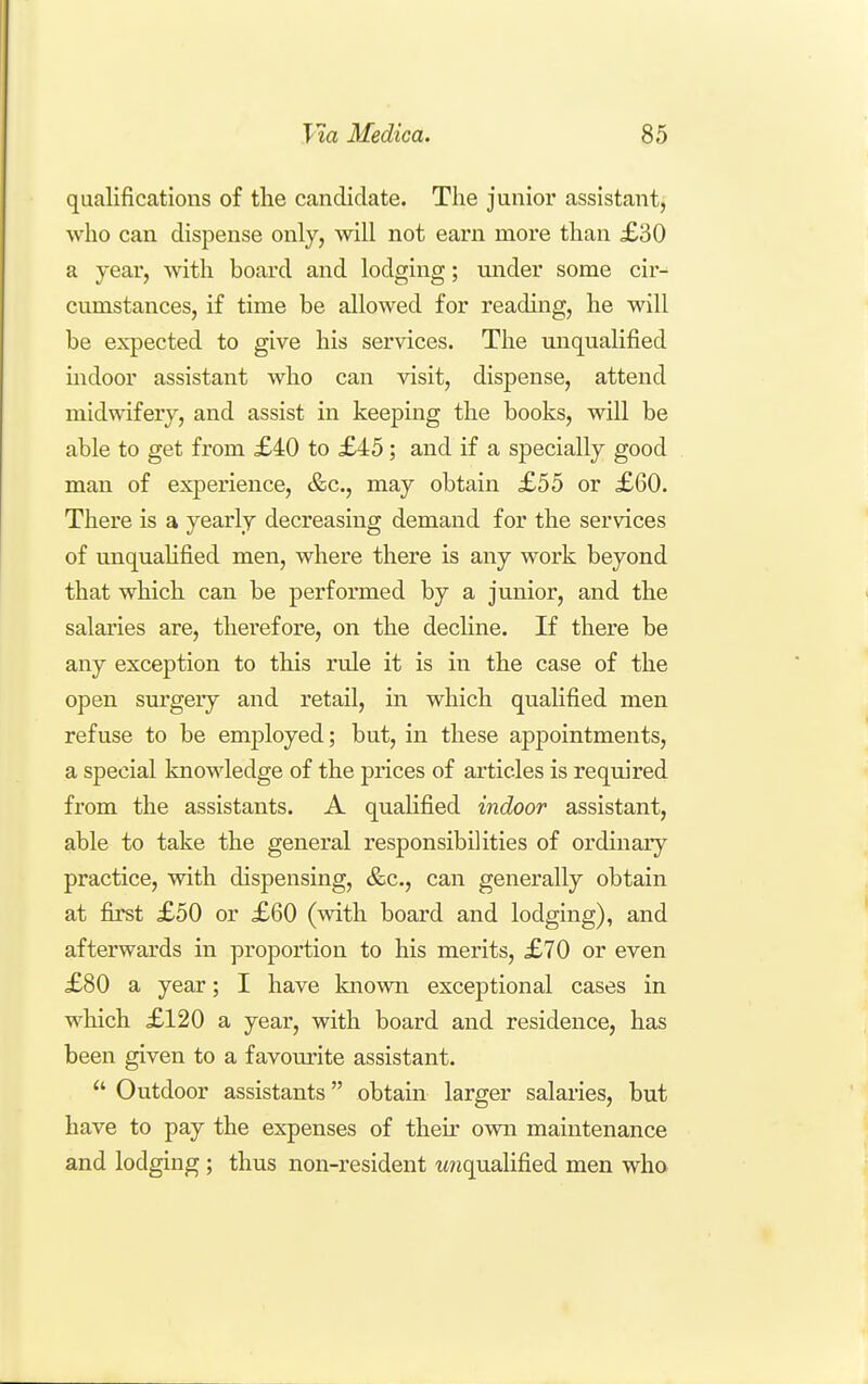 qualifications of the candidate. The junior assistant, who can dispense only, will not earn more than £30 a year, with board and lodging; under some cir-^ cumstances, if time be allowed for reading, he will be expected to give his services. The unqualified mdoor assistant who can visit, dispense, attend midwifery, and assist in keeping the books, will be able to get from £40 to £45; and if a specially good man of experience, &c., may obtain £55 or £60. There is a yearly decreasing demand for the services of unquaHfied men, where there is any work beyond that which can be performed by a junior, and the salaries are, therefore, on the decline. If there be any exception to this rule it is in the case of the open surgery and retail, in which qualified men refuse to be employed; but, in these appointments, a special knowledge of the prices of articles is required from the assistants. A qualified indoor assistant, able to take the general responsibilities of ordinary practice, with dispensing, &c., can generally obtain at first £50 or £60 (with board and lodging), and afterwards in proportion to his merits, £70 or even £80 a year; I have known exceptional cases in which £120 a year, with board and residence, has been given to a favourite assistant.  Outdoor assistants obtain larger salaries, but have to pay the expenses of then- own maintenance and lodging; thus non-resident ttnqualified men who