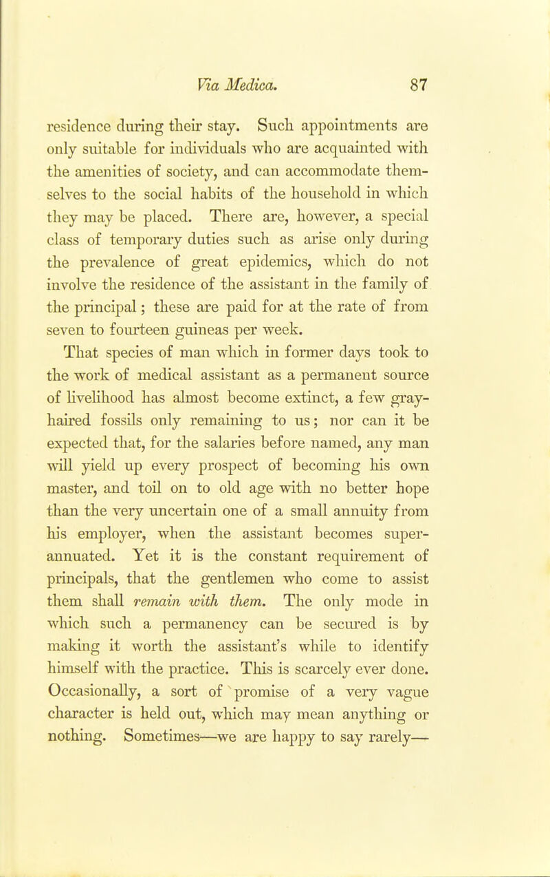 residence during their stay. Such appointments are only suitable for individuals who are acquainted with the amenities of society, and can accommodate them- selves to the social habits of the household in which they may be placed. There are, however, a special class of temporary duties such as arise only during the prevalence of great epidemics, which do not involve the residence of the assistant in the family of the principal; these are paid for at the rate of from seven to fourteen guineas per week. That species of man which in former days took to the work of medical assistant as a permanent source of Hvehhood has almost become extinct, a few gray- hau'ed fossils only remaining to us; nor can it be expected that, for the salaries before named, any man will yield up every prospect of becoming his own master, and toil on to old age with no better hope than the very uncertain one of a small annuity from his employer, when the assistant becomes super- annuated. Yet it is the constant requirement of principals, that the gentlemen who come to assist them shall remain with them. The only mode in which such a permanency can be secured is by making it worth the assistant's while to identify himself with the practice. This is scarcely ever done. Occasionally, a sort of promise of a very vague character is held out, which may mean anything or nothing. Sometimes—we are happy to say rarely—