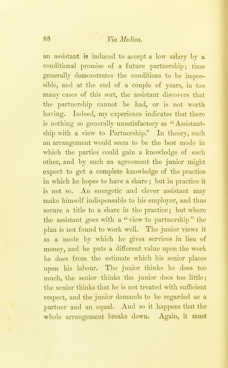 an assistant is induced to accept a low salary bj'' a conditional promise of a futui'e partnership; time generally demonstrates the conditions to be impos- sible, and at the end of a couple of years, in too many cases of this sort, the assistant discovers that the partnership cannot be had, or is not worth having. Indeed, my experience indicates that there is nothing so generally unsatisfactory as  Assistant- ship with a view to Partnership. In theory, such an arrangement would seem to be the best mode in which the parties cordd gain a knowledge of each other, and by such an agreement the junior might expect to get a complete knowledge of the practice in which he hopes to have a share ; but in practice it is not so. An energetic and clever assistant may make himself indispensable to his employer, and thus secure a title to a share in the practice: but where the assistant goes with a  view to partnership  the plan is not found to work well. The junior views it as a mode by which he gives services in lieu of money, and he puts a different value upon the work he does from the estimate which his senior places upon his labom'. The junior thinks he does too much, the senior thinks the junior does too little; the senior thinks that he is not treated with sufficient respect, and the junior demands to be regarded as a partner and an equal. And so it happens that the whole ari-angement breaks down. Again, it must