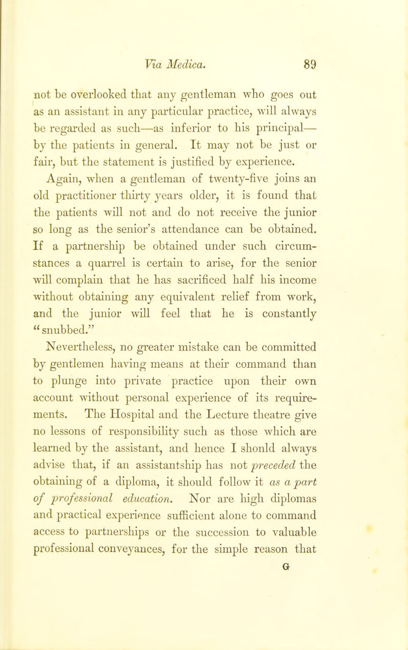 not be overlooked that any gentleman who goes out as an assistant in any pai'ticular practice, will always be regarded as such—as infei'ior to his principal— by the patients in general. It may not be just or fair, but the statement is justified by experience. Again, when a gentleman of twenty-five joins an old practitioner thu'ty years older, it is found that the patients will not and do not receive the junior so long as the senior's attendance can be obtained. If a partnership be obtained under such circum- stances a quarrel is certain to arise, for the senior will complain that he has sacrificed half his income without obtaining any equivalent relief from work, and the junior will feel that he is constantly snubbed. Nevertheless, no greater mistake can be committed by gentlemen having means at theii- command than to plmige into private practice upon their own account without personal experience of its require- ments. The Hospital and the Lecture theatre give no lessons of responsibility such as those which are learned by the assistant, and hence I should always advise that, if an assistantship has not preceded the obtaining of a diploma, it should follow it as a part of professional education. Nor are high diplomas and practical experience sufficient alone to command access to partnerships or the succession to valuable professional conveyances, for the simple reason that Or
