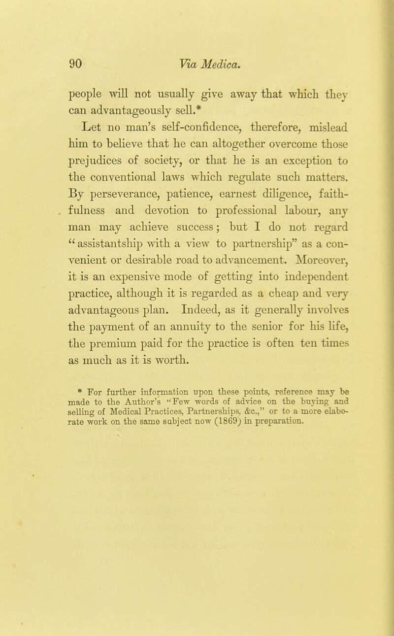 people will not usually give away tliat which they can advantageously sell.* Let no man's self-confidence, therefore, mislead him to believe that he can altogether overcome those prejudices of society, or that he is an exception to the conventional laws which regulate such matters. By perseverance, patience, earnest diligence, faith- fulness and devotion to professional labour, any man may achieve success; but I do not regard  assistantship with a view to partnership as a con- venient or desirable road to advancement. [Moreover, it is an expensive mode of getting into independent practice, although it is regarded as a clieap and very advantageous plan. Indeed, as it generally iuA'olves the payment of an annuity to the senior for his life, the premium paid for the practice is often ten times as much as it is worth. * For furtlier information upon these points, reference may be made to the Author's Few words of advice on the buying and selling of Medical Practices, Partnerships, &c., or to a more elabo- rate work on the same subject now (1869) in preparation.