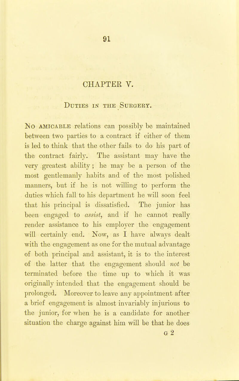 CHAPTER V. Duties m the Suegert. l>jo AMICABLE relations can possibly be maintained between two parties to a contract if either of them is led to thinJk that the other fails to do his part of the contract fairly. The assistant may have the very greatest ability; he may be a person of the most gentlemanly habits and of the most polished manners, but if he is not willing to perform the duties which fall to his department he will soon feel that his principal is dissatisfied. The junior has been engaged to assist, and if he cannot really render assistance to his employer the engagement will certainly end. Now, as I have always dealt with the engagement as one for the mutual advantage of both principal and assistant, it is to the interest of the latter that the engagement should not be terminated before the time up to which it was originally intended that the engagement should be prolonged. Moreover to leave any appointment after a brief engagement is almost invariably injurious to the junior, for when he is a candidate for another situation the charge against him will be that he does g2