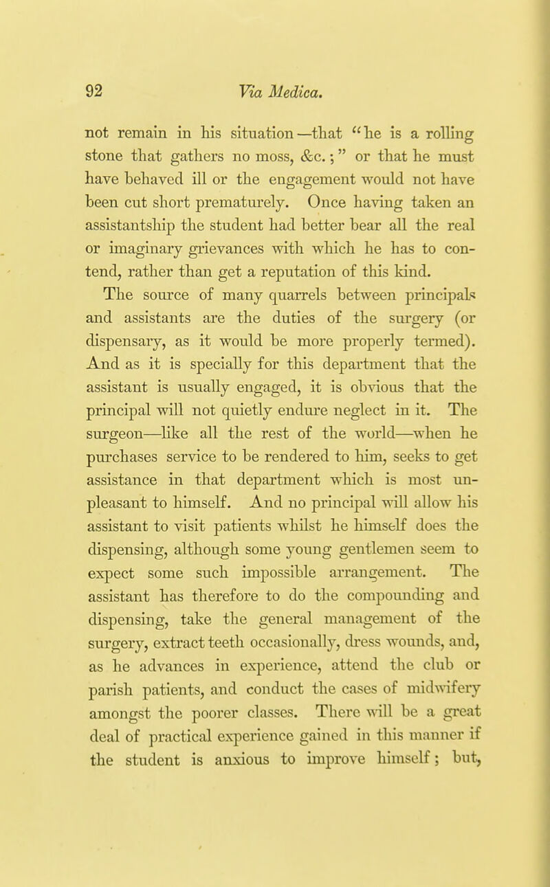 not remain in his situation—that he is a rolling stone that gathers no moss, &c.; or that he must have behaved ill or the engagement would not have been cut short prematurely. Once having taken an assistantship the student had better bear all the real or imaginary grievances with which he has to con- tend, rather than get a reputation of this kind. The source of many quarrels between princij^al? and assistants are the duties of the surgery (or dispensary, as it would be more properly termed). And as it is specially for this department that the assistant is usually engaged, it is ob^dous that the principal will not quietly endm'e neglect in it. The surgeon—^Hke all the rest of the world—^when he purchases service to be rendered to him, seeks to get assistance in that department which is most un- pleasant to himself. And no principal will allow his assistant to visit patients whilst he himself does the dispensing, although some young gentlemen seem to expect some such impossible arrangement. The assistant has therefore to do the compounding and dispensing, take the general management of the surgery, extract teeth occasionally, dress wounds, and, as he advances in experience, attend the club or parish patients, and conduct the cases of midwifery amongst the poorer classes. There will be a great deal of practical experience gained in this manner if the student is anxious to improve himself; but,