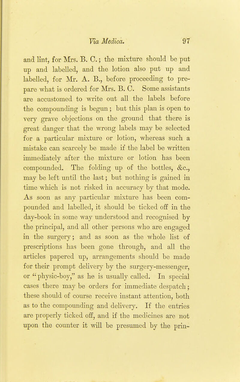 and lint, for Hull's. B. 0.; the mixture should be put up and labelled, and the lotion also put up and labelled, for 'Mr. A. B., before proceeding to pre- pare what is ordered for Mrs. B. C. Some assistants are accustomed to write out all the labels before the compounding is begun; but this plan is open to very grave objections on the ground that there is great danger that the wrong labels may be selected for a particular mixture or lotion, whereas such a mistake can scarcely be made if the label be written immediately after the mixtm'e or lotion has been compounded. The folding up of the bottles, &c., may be left until the last; but nothing is gained in time which is not risked in accuracy by that mode. As soon as any particular mixture has been com- pounded and labelled, it should be ticked off in the day-book in some way understood and recognised by the principal, and all other persons who are engaged in the sm'gery; and as soon as the whole list of prescriptions has been gone through, and all the articles papered up, arrangements should be made for their prompt delivery by the surgery-messenger, or  physic-boy, as he is usually called. In special cases there may be orders for immediate despatch; these should of course receive instant attention, both as to the compounding and delivery. If the entries are properly ticked off, and if the medicines are not upon the counter it will be presumed by the prin-