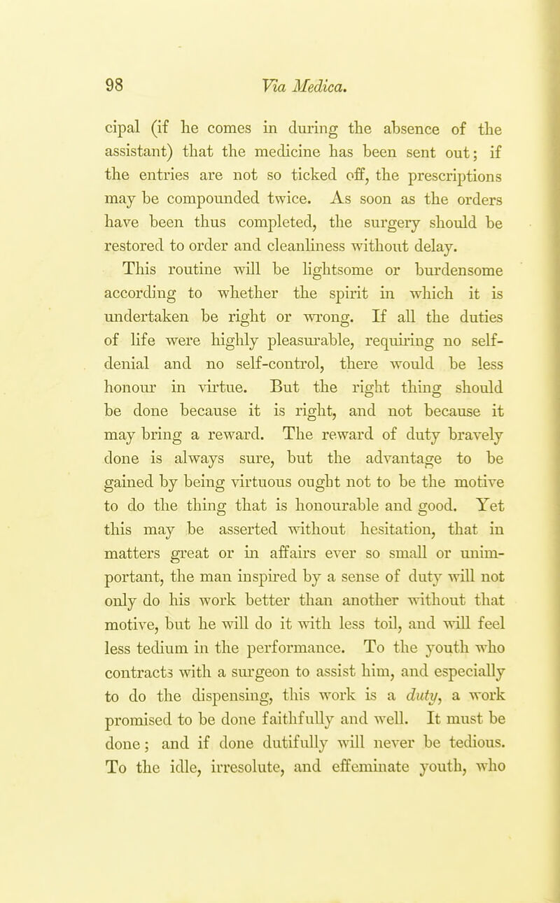 cipal (if he comes in during the absence of the assistant) that the medicine has been sent out; if the entries are not so ticked off, the prescriptions may be compounded twice. As soon as the orders have been thus completed, the surgery should be restored to order and cleanhness without delay. This routine will be lightsome or burdensome according to whether the spirit in which it is midertaken be right or wi'ong. If all the duties of hfe were highly pleasui'able, reqmring no self- denial and no self-control, there would be less honour in virtue. But the right thmg should be done because it is right, and not because it may bring a reward. The reward of duty bravely done is always sure, but the advantage to be gained by being virtuous ought not to be the motive to do the thing that is honourable and good. Yet this may be asserted without hesitation, that in matters great or in affairs ever so small or unim- portant, the man inspired by a sense of duty will not only do his work better than another without that motive, but he will do it with less toil, and will feel less tedium in the performance. To the youth who contracts with a surgeon to assist him, and especially to do the dispensing, this work is a duty, a work promised to be done faithfully and well. It must be done; and if done dutifully will never be tedious. To the idle, irresolute, and effemmate youth, who