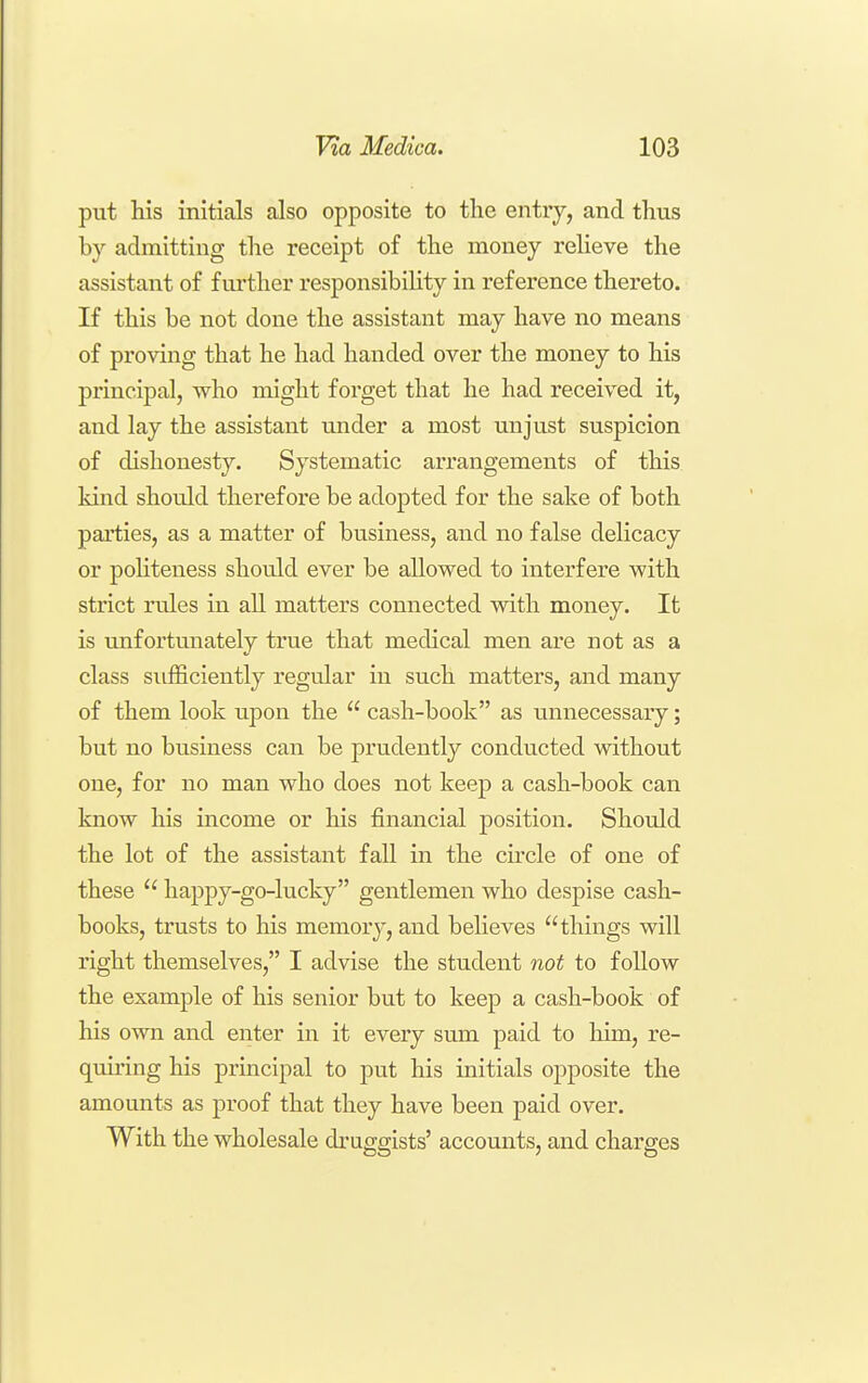 put his initials also opposite to the entry, and thus by admitting the receipt of the money relieve the assistant of further responsibility in reference thereto. If this be not done the assistant may have no means of proving that he had handed over the money to his principal, who might forget that he had received it, and lay the assistant under a most unjust suspicion of dishonesty. Systematic arrangements of this kind should therefore be adopted for the sake of both parties, as a matter of business, and no false delicacy or politeness should ever be allowed to interfere with strict rules in all matters connected with money. It is unfortmiately true that medical men are not as a class sufficiently regular in such matters, and many of them look upon the  cash-book as unnecessary; but no business can be prudently conducted without one, for no man who does not keep a cash-book can know his income or his financial position. Should the lot of the assistant fall in the cu'cle of one of these  happy-go-lucky gentlemen who despise cash- books, trusts to his memory, and believes things will right themselves, I advise the student not to follow the example of his senior but to keep a cash-book of his own and enter in it every sum paid to him, re- quiring his principal to put his initials opposite the amounts as proof that they have been paid over. With the wholesale druggists' accounts, and charges