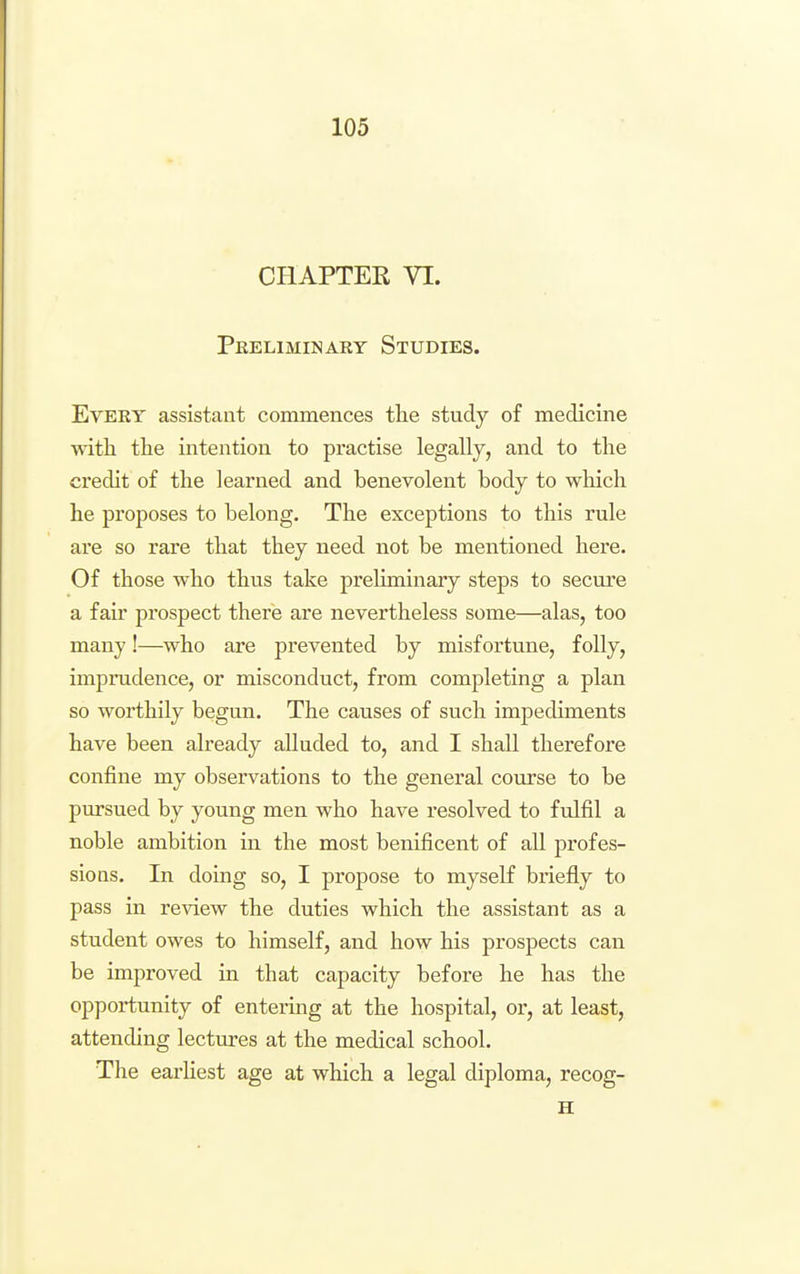 CHAPTER VI. Peeliminaey Studies. Every assistant commences the study of medicine with the intention to practise legally, and to the credit of the learned and benevolent body to which he proposes to belong. The exceptions to this rule are so rare that they need not be mentioned here. Of those who thus take preliminary steps to secure a fair prospect there are nevertheless some—alas, too many!—^who are prevented by misfortune, folly, imprudence, or misconduct, from completing a plan so worthily begun. The causes of such impediments have been already alluded to, and I shall therefore confine my observations to the general course to be pursued by young men who have resolved to fulfil a noble ambition in the most benificent of all profes- sions. In doing so, I propose to myseK briefly to pass in review the duties which the assistant as a student owes to himself, and how his prospects can be improved in that capacity before he has the opportunity of entering at the hospital, or, at least, attending lectures at the medical school. The earhest age at which a legal diploma, recog- H