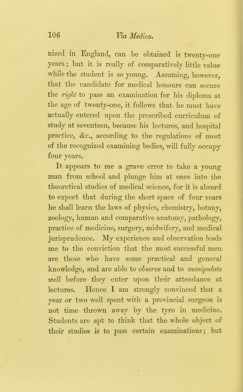 nized in England, can be obtained is twenty-one years; but it is really of comparatively little value while tlie student is so young. Assuming, however, that the candidate for medical honours can secure the right to pass an examination for his diploma at the age of twenty-one, it follows that he must have actually entered upon the prescribed curriculum of study at seventeen, because his lectures, and hospital practice, &c., according to the regulations of most of the recognized examining bodies, will fully occupy four years. It appears to me a grave error to take a young man from school and plunge him at once into the theoretical studies of medical science, for it is absiu-d to expect that dm-ing the short space of four years he shall learn the laws of physics, chemistry, botany, zoology, human and comparative anatomy, pathology, practice of medicine, surgeiy, midwifery, and medical jurisprudence. My experience and observation leads me to the conviction that the most successful men are those who have some practical and general knowledge, and are able to observe and to manipulate well before they enter upon their attendance at lectures. Hence I am strongly convinced that a year or two well spent with a provincial surgeon is not time tlu'own away by the tyro in medicine. Students are apt to think that the whole object of their studies is to pass certain examinations; but