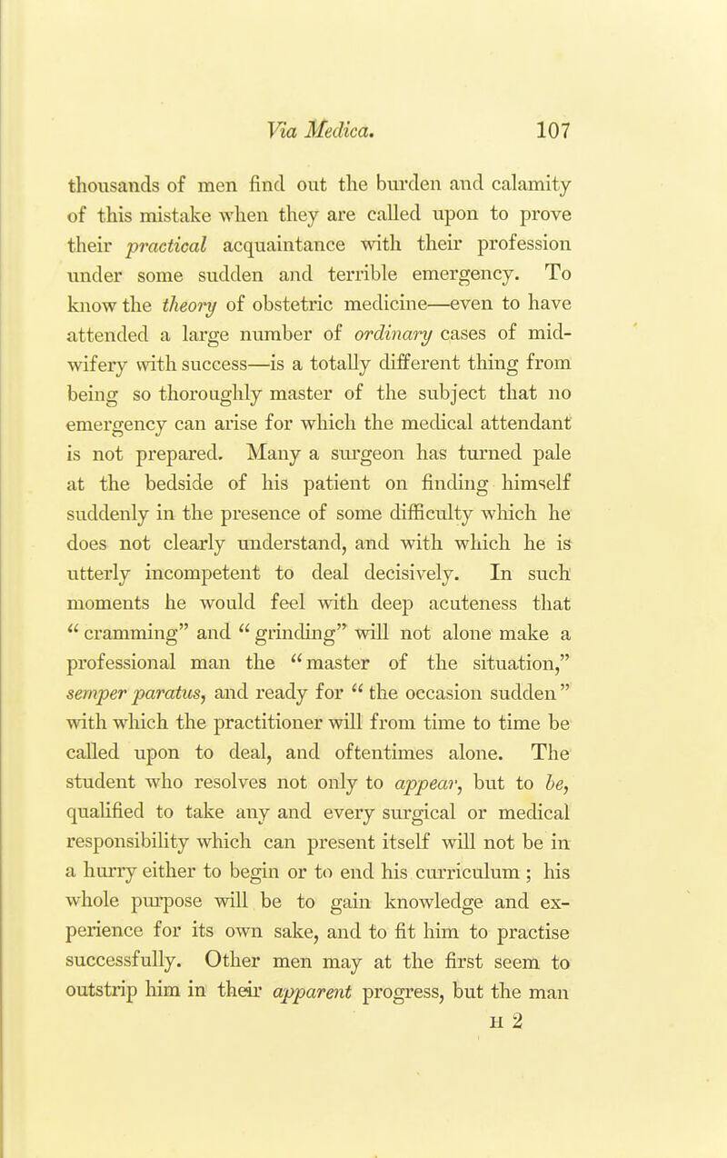 thousands of men find out the burden and calamity of this mistake when they are called upon to prove their practical acquaintance with their profession under some sudden and terrible emergency. To know the theory of obstetric medicine—even to have attended a large number of ordinary cases of mid- wifery with success—is a totally different thing from being so thoroughly master of the subject that no emergency can arise for which the medical attendant is not prepared. Many a surgeon has turned pale at the bedside of his patient on finding himself suddenly in the presence of some difficulty which he does not clearly understand, and with which he is utterly incompetent to deal decisively. In such moments he would feel with deep acuteness that  cramming and  grinding will not alone make a professional man the master of the situation, semper paratics, and ready for  the occasion sudden with which the practitioner will from time to time be- called upon to deal, and oftentimes alone. The student who resolves not only to appear, but to be, qualified to take any and every surgical or medical responsibility which can present itself will not be in a hurry either to begin or to end his curriculum ; his whole pm-pose will be to gain knowledge and ex- perience for its own sake, and to fit him to practise successfully. Other men may at the first seem to outstrip him in their apparent progress, but the man H 2