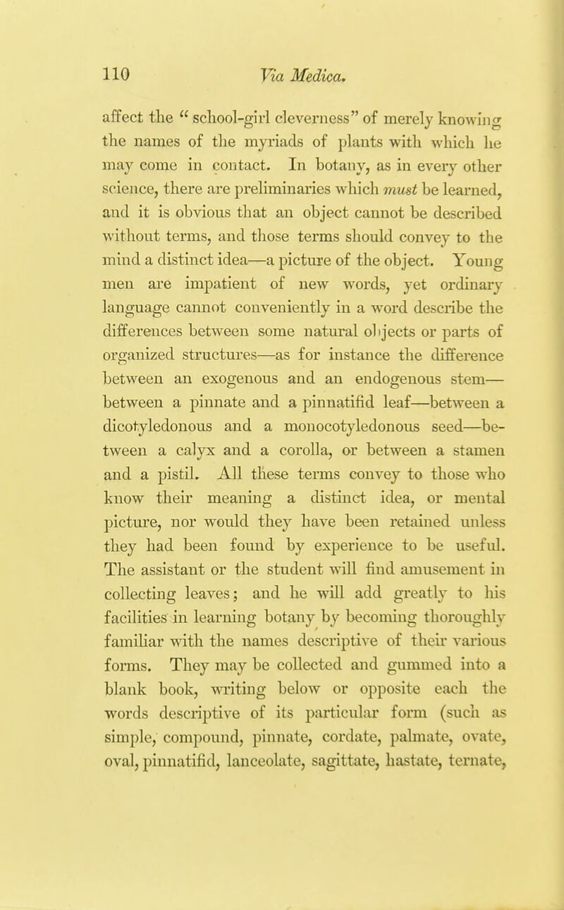 affect tlie  scliool-girl cleverness of merely knowing the names of the myriads of plants with which he may come in contact. In botany, as in every other science, there are preliminaries which must be learned, and it is obvious that an object cannot be described without terms, and those terms should convey to the mind a distinct idea—a picture of the object. Young men are impatient of new words, yeX ordinary language cannot conveniently in a word describe the differences between some natural objects or parts of organized structures—as for instance the difference between an exogenous and an endogenous stem— between a pinnate and a pinnatifid leaf—between a dicotyledonous and a monocotyledonous seed—be- tween a calyx and a corolla, or between a stamen and a pistil. All these terms convey to those who know their meaning a distinct idea, or mental pictm'e, nor would they have been retained unless they had been found by experience to be useful. The assistant or the student will find amusement in collecting leaves; and he will add greatly to his facilities in learning botany by becoming thoroughly famihar Avith the names descriptive of their various forms. They may be collected and gummed into a blank book, writing below or opposite each the words descriptive of its particular form (such as simple, compound, pinnate, cordate, palmate, ovate, oval, pinnatifid, lanceolate, sagittate, hastate, ternate,