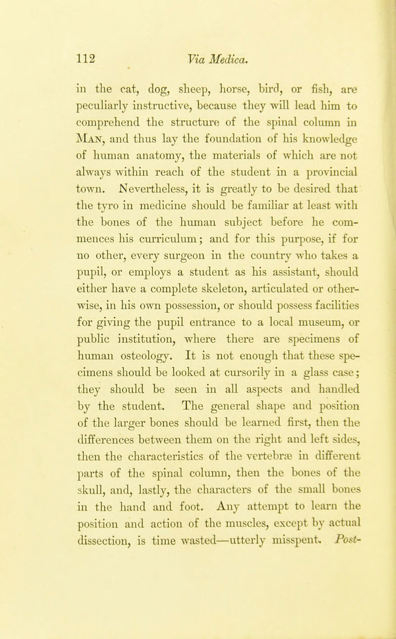 in the cat, dog, sheep, liorse, bird, or fish, are peculiarly instructive, because they will lead him to comprehend the structui'e of the spinal colunm in ^'Ian, and thus lay the foundation of his knowledge of human anatomy, the materials of which are not always within reach of the student in a provincial town. Nevertheless, it is greatly to be desired that the tyro in medicine should be famihar at least with the bones of the human subject before he com- mences his curriculum; and for this purpose, if for no other, every surgeon in the country who takes a pupil, or employs a student as his assistant, should either have a complete skeleton, articulated or other- wise, in his own possession, or should possess faciHties for giving the pupil entrance to a local museum, or public institution, where there are specimens of human osteology. It is not enough that these spe- cimens should be looked at cui'sorily in a glass case; they should be seen in all aspects and handled by the student. The general shape and position of the larger bones should be leai'ued first, then the differences between them on the right and left sides, then the characteristics of the vertebraj in different parts of the spinal colimm, then the bones of the skull, and, lastly, the characters of the small bones in the hand and foot. Any attempt to learn the position and action of the muscles, except by actual dissection, is time wasted—utterly misspent. Post-