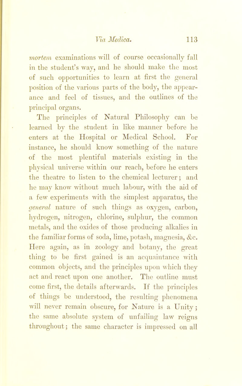 mortem examinations will of course occasionally fall in the student's way, and lie should make the most of such opportunities to learn at first the general position of the various j:)arts of the body, the appear- ance and feel of tissues, and the outlines of the principal organs. The principles of Natural Philosophy can be learned by the student in like manner before he enters at the Hospital or Medical School. For instance, he should know something of the nature of the most plentiful materials existing in the physical universe within our reach, before he enters the theatre to listen to the chemical lecturer; and he may know without much labour, with the aid of a few experiments with the simplest apparatus, the general nature of such things as oxygen, carbon, hydrogen, nitrogen, chlorine, sulphur, the common metals, and the oxides of those producing alkalies in the familiar forms of soda, lime, potash, magnesia, &c. Here again, as in zoology and botany, the great thing to be first gained is an acquaintance Avith common objects, and the principles upon which they act and react upon one another. The outline must come first, the details afterwards. If the principles of things be understood, the resulting phenomena will never remain obscure, for Nature is a Unity; the same absolute system of unfailing law reigns throughout; the same character is impressed on all
